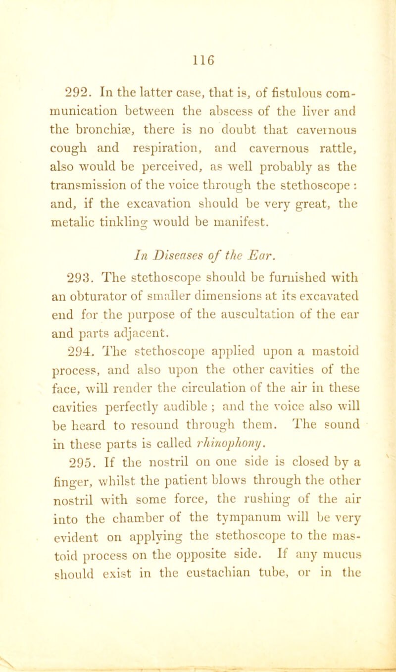 292. In the latter case, that is, of fistulous com- munication between the abscess of the liver and the bronchiee, there is no doubt that cavernous cough and respiration, and cavernous rattle, also would be perceived, as well probably as the transmission of the voice through the stethoscope : and, if the excavation should be very great, the metalic tinkling would be manifest. In Diseases of the Ear. 293. The stethoscope should be funiished with an obturator of smaller dimensions at its excavated end for the purpose of the auscultation of the ear and parts adjacent. 294. The stethoscope applied upon a mastoid process, and also upon the other cavities of the face, will render the circulation of the air in these cavities perfectly audible ; and the voice also will be heard to resound through them. The sound in these parts is called rhinophomj. 295. If the nostril on one side is closed by a finger, v.drllst the patient blows through the other nostril with some force, the rushing of the air into the chamber of the tympanum will be very evident on applying the stethoscope to the mas- toid process on the opposite side. If any mucus should exist in the custachian tube, or in the