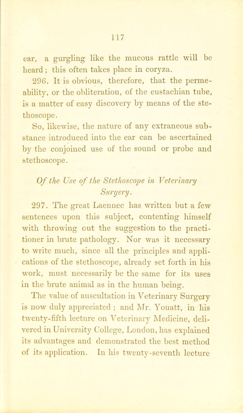 ear, a gurgling like the mucous rattle will be heard ; this often takes place in cor}^za. 296. It is obvious, therefore, that the perme- ability, or the obliteration, of the eustachian tube, is a matter of easy discovery by means of the ste- thoscope. So, likewise, the nature of any extraneous sub- stance introduced into the ear can be ascertained by the conjoined use of the sound or probe and stethoscope. Of the Use of the Stethoscope in Veterinary Suryery. 297. The great Laennec has written but a few sentences upon this subject, contenting himself with throwing out the suggestion to the practi- tioner in brute pathology. Nor was it necessary to write much, since all the principles and appli- cations of the stethoscope, already set forth in his work, must necessarily be the same for its uses in the brute animal as in the human being. The value of auscultation in Veterinary Surgery is now duly appreciated ; and Mr. Youatt, in his twenty-fifth lecture on A^eterinary Medicine, deli- vered in University College, London, has explained its advantages and demonstrated the best method of its application. In his twenty-seventh lecture