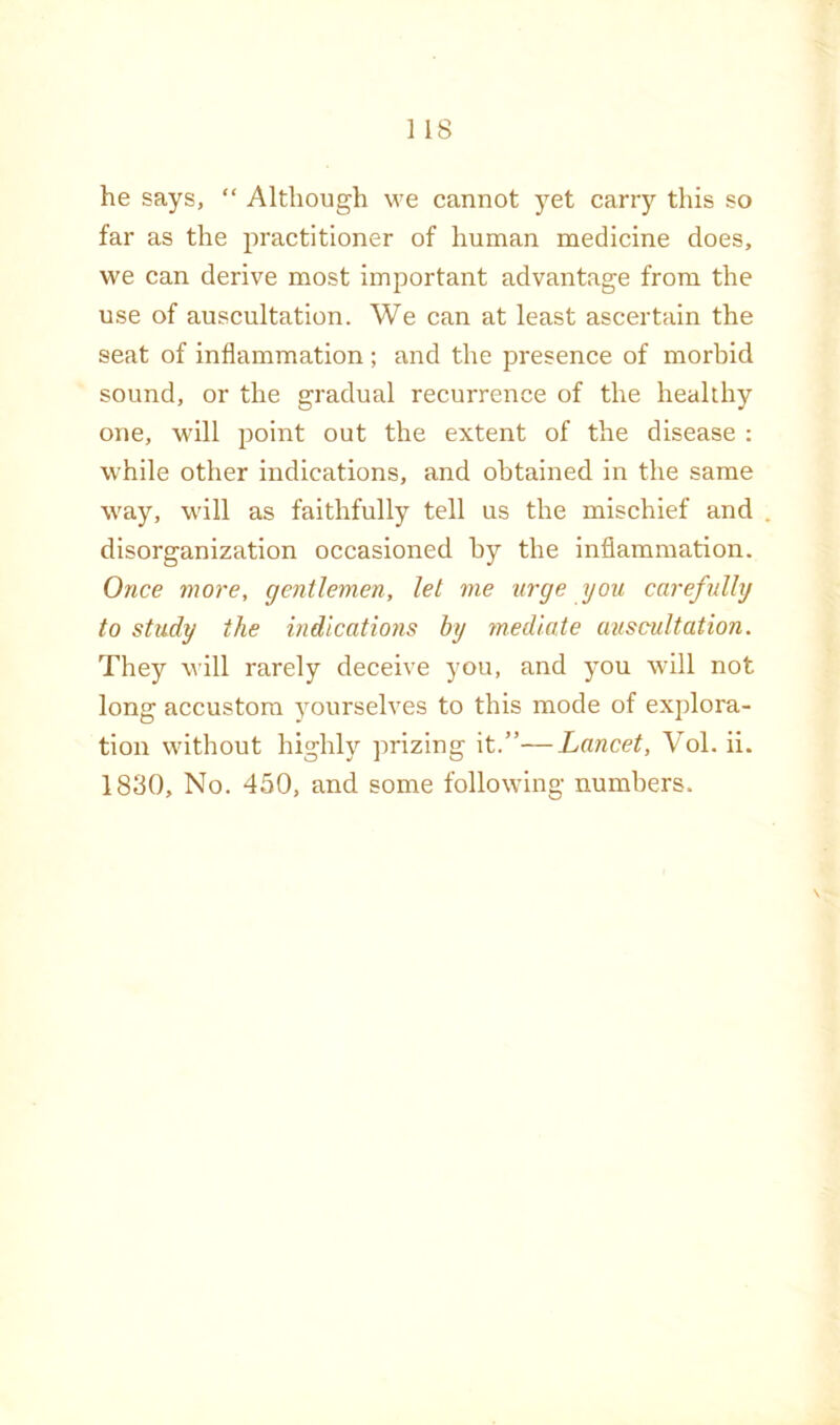 he says, “ Although we cannot yet carry this so far as the practitioner of human medicine does, we can derive most important advantage from the use of auscultation. We can at least ascertain the seat of inflammation ; and the presence of morbid sound, or the gradual recurrence of the healthy one, will point out the extent of the disease : while other indications, and obtained in the same way, will as faithfully tell us the mischief and disorganization occasioned by the inflammation. Once more, gentlemen, let me urge you carefully to study the indlcatiojis by 7nedl.a.te auscultation. They will rarely deceive you, and you will not long accustom ^ourselves to this mode of explora- tion without highly prizing it.”—Lancet, Vol. ii. 1830, No. 450, and some following numbers.