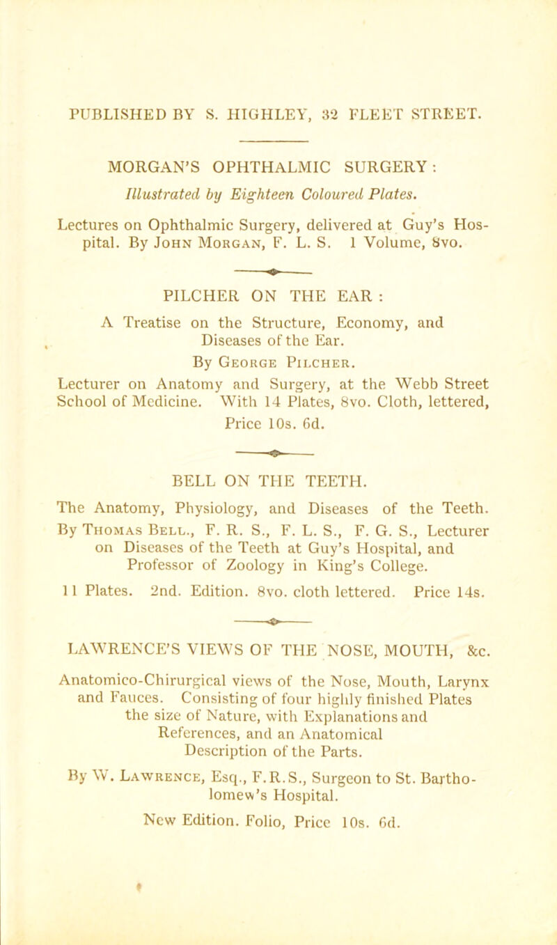 PUBLISHED BY S. HIGHLEY, 32 FLEET STREET. MORGAN’S OPHTHALMIC SURGERY: Illustrated by Eighteen Coloured Plates. Lectures on Ophthalmic Surgery, delivered at Guy’s Hos- pital. By John Morgan, F. L. S. 1 Volume, 8vo. PILCHER ON THE EAR : A Treatise on the Structure, Economy, and Diseases of the Ear. By George Pilcher. Lecturer on Anatomy and Surgery, at the Webb Street School of Medicine. With 14 Plates, 8vo. Cloth, lettered. Price 10s. 6d. BELL ON THE TEETH. The Anatomy, Physiology, and Diseases of the Teeth. By Thomas Bell., F. R. S., F. L. S., F. G. S., Lecturer on Diseases of the Teeth at Guy’s Hospital, and Professor of Zoology in King’s College. 11 Plates. 2nd. Edition. 8vo. cloth lettered. Price 14s. LAWRENCE’S VIEWS OF THE NOSE, MOUTH, &c. Anatomico-Chirurgical views of the Nose, Mouth, Larynx and Fauces. Consisting of four highly finislied Plates the size of Nature, with Explanations and References, and an Anatomical Description of the Parts. By \\ . Lawrence, Esq., F. R.S., Surgeon to St. Bartho- lomevi’s Hospital. New Edition. Folio, Price 10s. Od. t