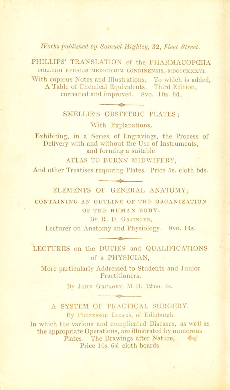 PHILLIPS’ TRANSLATION of the PHARMACOPCEIA COLLEUII IIEGALIS MEDICOltUM LONDINENSIS, RIUCCCXXXVl. With copious Notes and Illustrations. To which is added, A Table of Chemical Erjuivalents. Third Edition, corrected and improved. 8vo. 10s. 6d. SMELLIE’S OBSTETRIC PLATES; With Explanations. Exhibiting, in a Series of Engravings, the Process of Delivery with and without the Use of Instruments, and forming a suitable ATLAS TO BURNS' MIDWIFERY, And other Treatises requiring Plates. Price 5s. cloth bds. ELEMENTS OF GENERAL ANATOMY; CONTAINING AN OUTLINE OF THE ORGANIZATION OF THE HUMAN BODY. By R. D. GiiAiNUEn, Lecturer on Anatomy and Physiology. 8vo. 14s. LECTURES on the DUTIES and QUALIFICATIONS of a PHYSICIAN, More particularly Addressed to Students and Junior Practitioners. By John Giieuorv, IM.D. 12mo. Is. ♦- A SYSTEM OF PRACTICAL SURGERY. By l’i«)FE.ssoi( I,i/..VKS, of Edinburgh. In which the various and complicated Diseases, as well as the appropriate Operations, are illustrated by numerous Plates. The Drawings after Nature, Price 10s. Gd. cloth boards.
