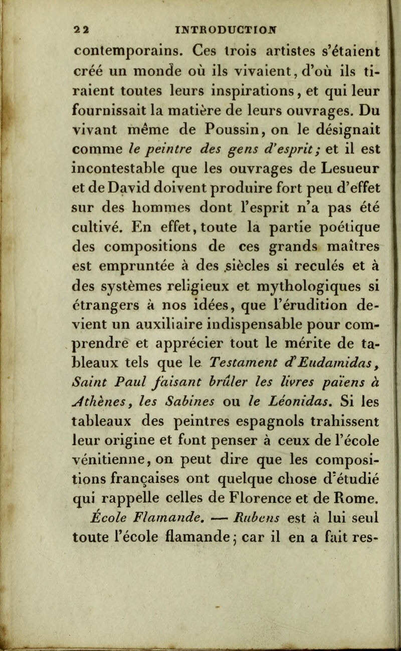 contemporains. Ces trois artistes s’étaient créé un monde où ils vivaient, d’où ils ti- raient toutes leurs inspirations, et qui leur fournissait la matière de leurs ouvrages. Du vivant même de Poussin, on le désignait comme le peintre des gens d’esprit ; et il est incontestable que les ouvrages de Lesueur et de David doivent produire fort peu d’effet sur des hommes dont l’esprit n’a pas été cultivé. En effet, toute la partie poétique des compositions de ces grands maîtres est empruntée à des .siècles si reculés et à des systèmes religieux et mythologiques si étrangers à nos idées, que l’érudition de- vient un auxiliaire indispensable pour com- prendre et apprécier tout le mérite de ta- bleaux tels que le Testament (f Eudarnidas, Saint Paul faisant brûler les livres païens à Athènes, les Satines ou le Léonidas. Si les tableaux des peintres espagnols trahissent leur origine et font penser à ceux de l’école vénitienne, on peut dire que les composi- tions françaises ont quelque chose d’étudié qui rappelle celles de Florence et de Rome. École Flamande. — Rubens est à lui seul toute l’école flamande ; car il en a fait res-