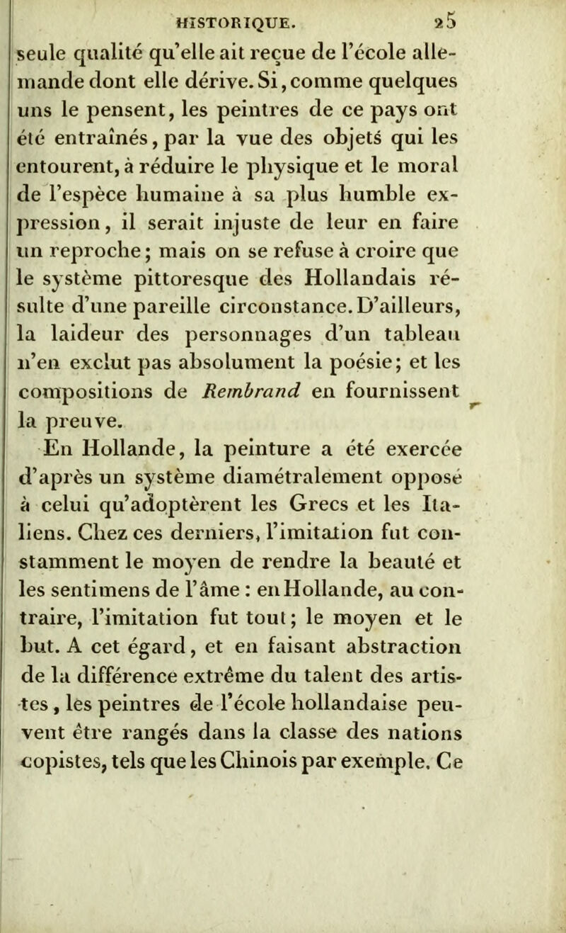 seule qualité qu’elle ait reçue de l’école alle- mande dont elle dérive.Si,comme quelques uns le pensent, les peintres de ce pays ont été entraînés, par la vue des objets qui les entourent, à réduire le physique et le moral de l’espèce humaine à sa plus humble ex- pression, il serait injuste de leur en faire un reproche ; mais on se refuse à croire que le système pittoresque des Hollandais ré- sulte d’une pareille circonstance. D’ailleurs, la laideur des personnages d’un tableau n’en exclut pas absolument la poésie; et les compositions de Rembrand en fournissent la preuve. En Hollande, la peinture a été exercée d’après un système diamétralement opposé à celui qu’adoptèrent les Grecs et les Ita- liens. Chez ces derniers, l’imitation fut con- stamment le moyen de rendre la beauté et les sentimens de l’âme : en Hollande, au con- traire, l’imitation fut tout; le moyen et le but. A cet égard, et en faisant abstraction de la différence extrême du talent des artis- tes , les peintres de l’école hollandaise peu- vent être rangés dans la classe des nations copistes, tels que les Chinois par exemple. Ce