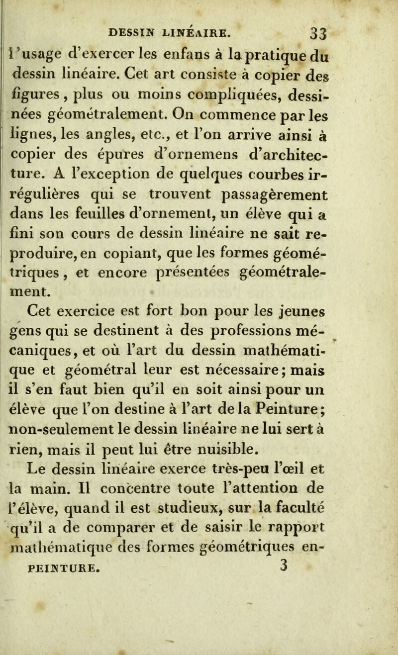 l’usage d’exercer les enfans à la pratique du dessin linéaire. Cet art consiste à copier des figures , plus ou moins compliquées, dessi- nées géométralement. On commence par les lignes, les angles, etc., et l’on arrive ainsi à copier des épures d’ornemens d’architec- ture. A l’exception de quelques courbes ir- régulières qui se trouvent passagèrement dans les feuilles d’ornement, un élève qui a fini son cours de dessin linéaire ne sait re- produire, en copiant, que les formes géomé- triques , et encore présentées géométrale- ment. Cet exercice est fort bon pour les jeunes gens qui se destinent à des professions mé- caniques, et où l’art du dessin mathémati- que et géométral leur est nécessaire ; mais il s’en faut bien qu’il en soit ainsi pour un élève que l’on destine à l’art delà Peinture; non-seulement le dessin linéaire ne lui sert à rien, mais il peut lui être nuisible. Le dessin linéaire exerce très-peu l’œil et la main. Il concentre toute l’attention de l’élève, quand il est studieux, sur la faculté qu’il a de comparer et de saisir le rapport mathématique des formes géométriques en- PEINTURE. 3