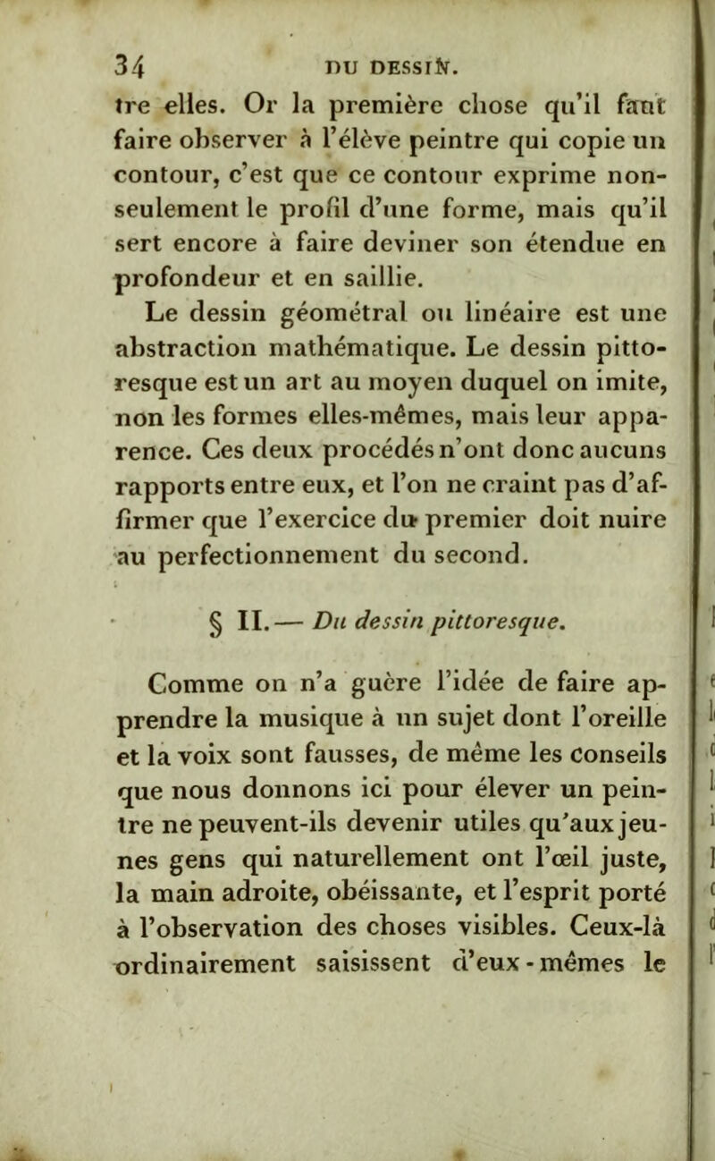 îre elles. Or la première chose qu’il faut faire observer à l’élève peintre qui copie un contour, c’est que ce contour exprime non- seulement le profil cl’une forme, mais qu’il sert encore à faire deviner son étendue en profondeur et en saillie. Le dessin géométral ou linéaire est une abstraction mathématique. Le dessin pitto- resque est un art au moyen duquel on imite, non les formes elles-mêmes, mais leur appa- rence. Ces deux procédés n’ont donc aucuns rapports entre eux, et l’on ne craint pas d’af- firmer que l’exercice di» premier doit nuire au perfectionnement du second. § II — Du dessin pittoresque. Comme on n’a guère l’idée de faire ap- prendre la musique à un sujet dont l’oreille et la voix sont fausses, de même les Conseils que nous donnons ici pour élever un pein- tre ne peuvent-ils devenir utiles qu'aux jeu- nes gens qui naturellement ont l’œil juste, la main adroite, obéissante, et l’esprit porté à l’observation des choses visibles. Ceux-là ordinairement saisissent d’eux-mêmes le