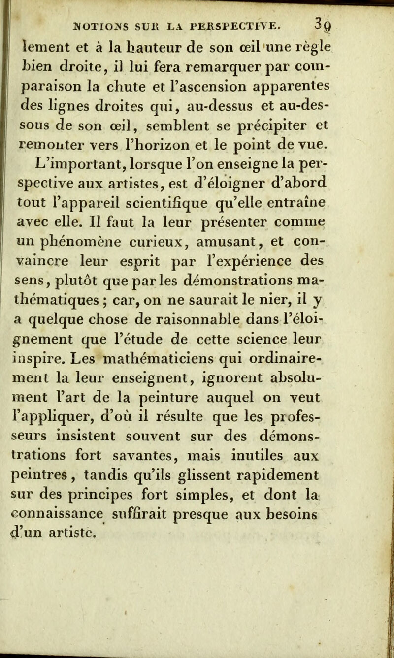 JVOTIOJVS SUE LA PERSPECTIVE. 3g îement et à la h auteur de son œil'une règle Lien droite, il lui fera remarquer par com- paraison la chute et l’ascension apparentes des lignes droites qui, au-dessus et au-des- sous de son œil, semblent se précipiter et remonter vers l’horizon et le point de vue. L’important, lorsque l’on enseigne la per- spective aux artistes, est d’éloigner d’abord tout l’appareil scientifique qu’elle entraîne avec elle. Il faut la leur présenter comme un phénomène curieux, amusant, et con- vaincre leur esprit par l’expérience des sens, plutôt que parles démonstrations ma- thématiques ; car, on ne saurait le nier, il y a quelque chose de raisonnable dans l’éloi- gnement que l’étude de cette science leur inspire. Les mathématiciens qui ordinaire- ment la leur enseignent, ignorent absolu- ment l’art de la peinture auquel on veut l’appliquer, d’où il résulte que les profes- seurs insistent souvent sur des démons- trations fort savantes, mais inutiles aux peintres, tandis qu’ils glissent rapidement sur des principes fort simples, et dont la connaissance suffirait presque aux besoins d’un artiste.