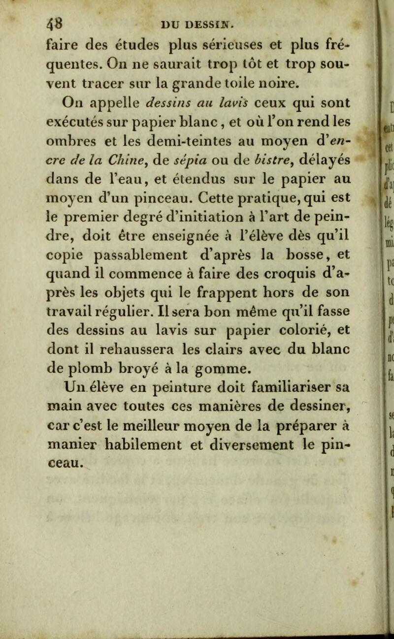 faire des études plus sérieuses et plus fré- quentes. On ne saurait trop tôt et trop sou- vent tracer sur la grande toile noire. On appelle dessins au lavis ceux qui sont exécutés sur papier blanc, et où l’on rend les ombres et les demi-teintes au moyen dien- cre de la Chine, de sépia ou de bistre, délayés dans de l’eau, et étendus sur le papier au moyen d’un pinceau. Cette pratique, qui est le premier degré d’initiation à l’art de pein- dre, doit être enseignée à l’élève dès qu’il copie passablement d’après la bosse, et quand il commence à faire des croquis d’a- près les objets qui le frappent hors de son travail régulier. Usera bon même qu’il fasse des dessins au lavis sur papier colorié, et dont il rehaussera les clairs avec du blanc de plomb broyé à la gomme. Un élève en peinture doit familiariser sa main avec toutes ces manières de dessiner, car c’est le meilleur moyen de la préparer à manier habilement et diversement le pin- ceau.