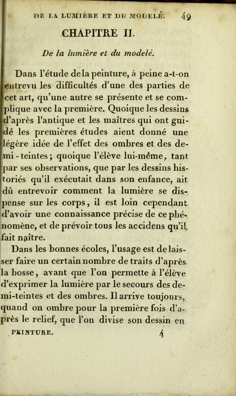 CHAPITRE II. De la lumière et du modelé. Dans l’étude de la peinture, à peine a-t-on entrevu les difficultés d’une des parties de cet art, qu’une autre se présente et se com- plique avec la première. Quoique les dessins d’après l’antique et les maîtres qui ont gui- dé les premières études aient donné une légère idée de l’effet des ombres et des de- mi-teintes; quoique l’élève lui-méme, tant par ses observations, que par les dessins his- toriés qu’il exécutait dans son enfance, ait dû entrevoir comment la lumière se dis- pense sur les corps, il est loin cependant d’avoir une connaissance précise de ce phé- nomène, et de prévoir tous les accidens qu’il, fait naître. Dans les bonnes écoles, l’usage est délais- ser faire un certain nombre de traits d’après la bosse, avant que l’on permette à l’élève d’exprimer la lumière par le secours des de- mi-teintes et des ombres. Il arrive toujours, quand on ombre pour la première fois d’a* près le relief, que l’on divise son dessin en PEINTURE. 4