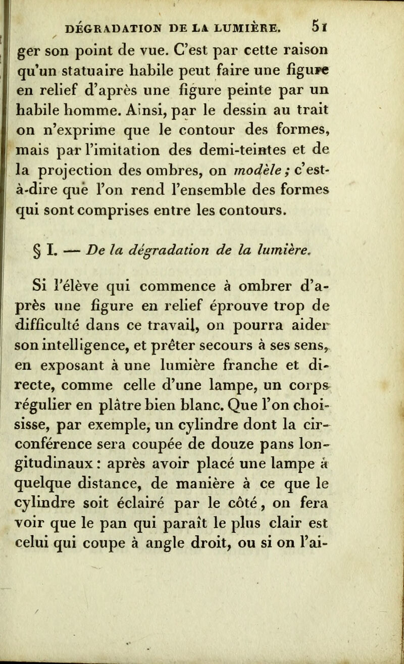 ger son point de vue. C’est par cette raison qu’un statuaire habile peut faire une figui>e en relief d’après une figure peinte par un habile homme. Ainsi, par le dessin au trait on n’exprime que le contour des formes, mais par l’imitation des demi-teintes et de la projection des ombres, on modèle ; c’est- à-dire que l’on rend l’ensemble des formes qui sont comprises entre les contours. § I. — De la dégradation de la lumière. Si l'élève qui commence à ombrer d’a- près une figure en relief éprouve trop de difficulté dans ce travail, on pourra aider son intelligence, et prêter secours à ses sens, en exposant à une lumière franche et di- recte, comme celle d’une lampe, un corps régulier en plâtre bien blanc. Que l’on choi- sisse, par exemple, un cylindre dont la cir- conférence sera coupée de douze pans lon- gitudinaux : après avoir placé une lampe à quelque distance, de manière à ce que le cylindre soit éclairé par le côté, on fera voir que le pan qui paraît le plus clair est celui qui coupe à angle droit, ou si on l’ai-