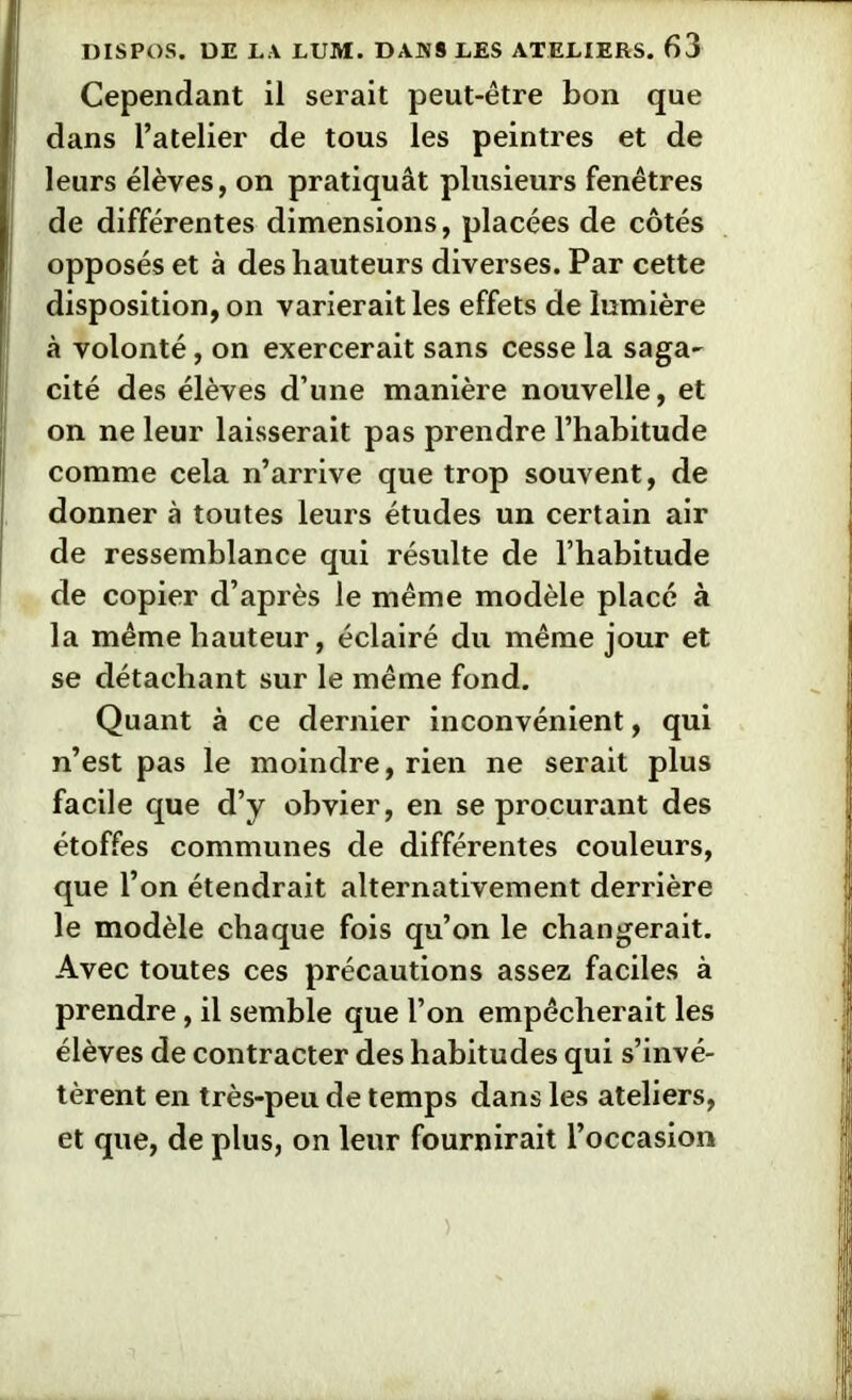 Cependant il serait peut-être bon que dans l’atelier de tous les peintres et de leurs élèves, on pratiquât plusieurs fenêtres de différentes dimensions, placées de côtés opposés et à des hauteurs diverses. Par cette disposition, on varierait les effets de lumière à volonté, on exercerait sans cesse la saga- cité des élèves d’une manière nouvelle, et on ne leur laisserait pas prendre l’habitude comme cela n’arrive que trop souvent, de donner à toutes leurs études un certain air de ressemblance qui résulte de l’habitude de copier d’après le même modèle placé à la même hauteur, éclairé du même jour et se détachant sur le même fond. Quant à ce dernier inconvénient, qui n’est pas le moindre, rien ne serait plus facile que d’y obvier, en se procurant des étoffes communes de différentes couleurs, que l’on étendrait alternativement derrière le modèle chaque fois qu’on le changerait. Avec toutes ces précautions assez faciles à prendre, il semble que l’on empêcherait les élèves de contracter des habitudes qui s’invé- tèrent en très-peu de temps dans les ateliers, et que, de plus, on leur fournirait l’occasion