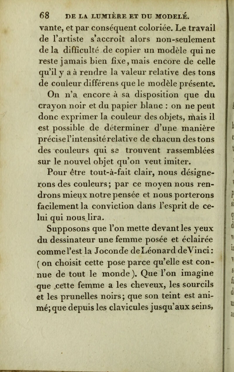 vante, et par conséquent coloriée. Le travail de l’artiste s’accroît alors non-seulement de la difficulté de copier un modèle qui ne reste jamais bien fixe, mais encore de celle qu’il y a à rendre la valeur relative des tons de couleur différens que le modèle présente. On n’a encore à sa disposition que du crayon noir et du papier blanc : on ne peut donc exprimer la couleur des objets, mais il est possible de déterminer d’une manière précise l’intensité relative de chacun des tons des couleurs qui se trouvent rassemblées sur le nouvel objet qu’on veut imiter. Pour être tout-à-fait clair, nous désigne- rons des couleurs ; par ce moyen nous ren- drons mieux notre pensée et nous porterons facilement la conviction dans l’esprit de ce- lui qui nous,lira. Supposons que l’on mette devant les yeux du dessinateur une femme posée et éclairée comme l’est la Joconde de Léonard deVinci: ( on choisit cette pose parce qu’elle est con- nue de tout le monde). Que l’on imagine que .cette femme a les cheveux, les sourcils et les prunelles noirs; que son teint est ani- mé; que depuis les clavicules jusqu’aux seins,