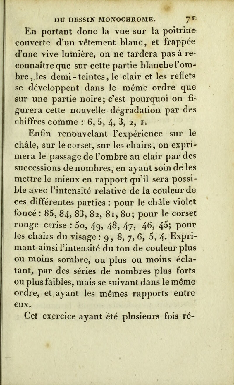 En portant donc la vue sur la poitrine couverte d’un vêtement Liane, et frappée d’une vive lumière, on ne tardera pas à re- connaître que sur cette partie blanche l’om- bre, les demi-teintes, le clair et les reflets se développent dans le même ordre que sur une partie noire; c’est pourquoi on fi- gurera cette nouvelle dégradation par des chiffres comme : 6, 5, 4> 3, 2, i. Enfin renouvelant l’expérience sur le châle, sur le corset, sur les chairs, on expri- mera le passage de l’ombre au clair par des successions de nombres, en ayant soin de les mettre le mieux en rapport qu’il sera possi- ble avec l’intensité relative de la couleur de ces différentes parties : pour le châle violet foncé : 85, 84, 83, 82, 81, 80; pour le corset rouge cerise : 5o, 49, 48, 47, 46, 45; pour les chairs du visage .*9,8, 7, 6, 5, 4. Expri- mant ainsi l’intensité du ton de couleur plus ou moins sombre, ou plus ou moins écla- tant, par des séries de nombres plus forts ou plus faibles, mais se suivant dans le même ordre, et ayant les mêmes rapports entre eux. Cet exercice ayant été plusieurs fois ré-