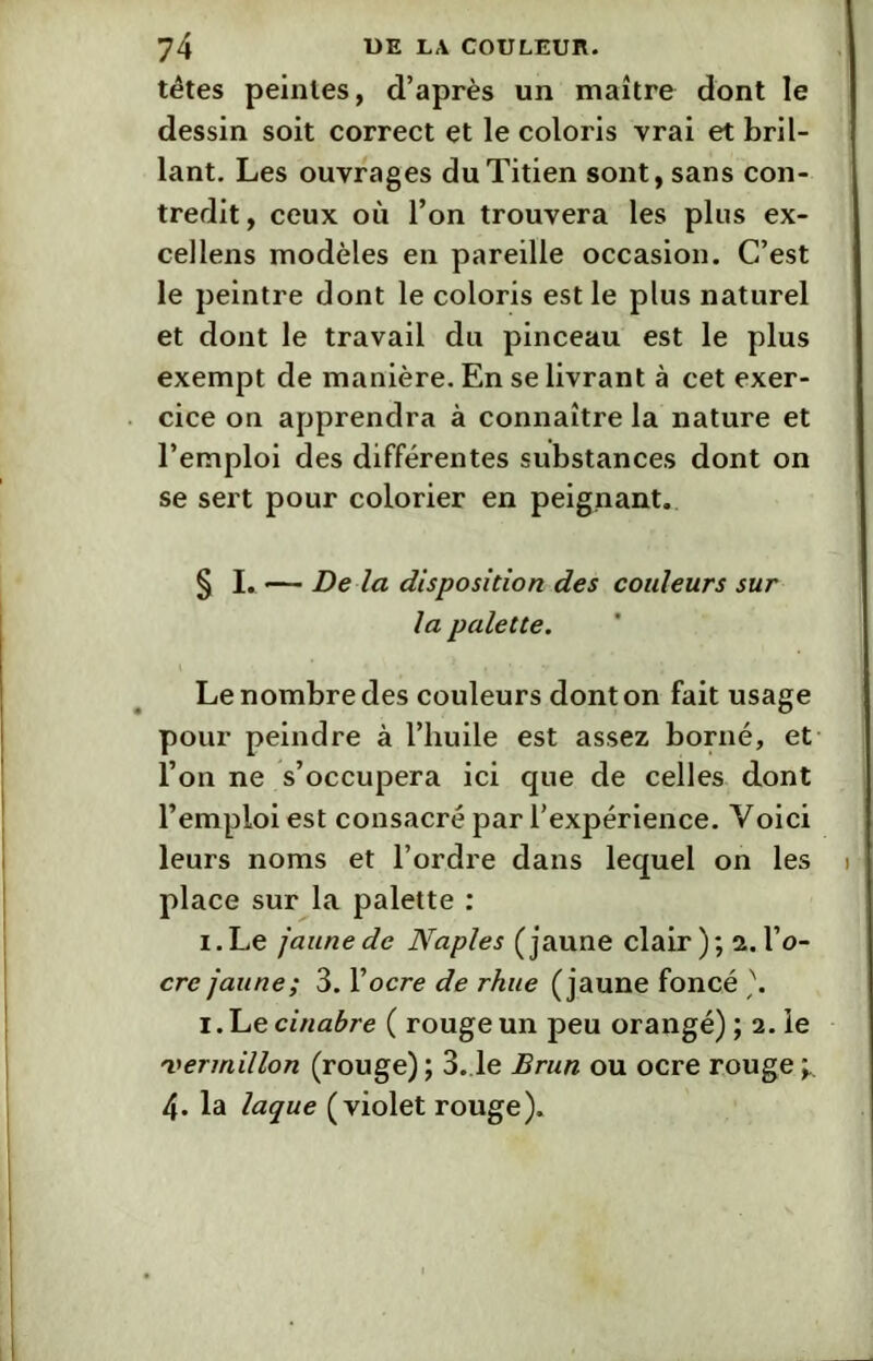 têtes peintes, d’après un maître dont le dessin soit correct et le coloris vrai et bril- lant. Les ouvrages du Titien sont, sans con- tredit, ceux où l’on trouvera les plus ex- cellens modèles en pareille occasion. C’est le peintre dont le coloris est le plus naturel et dont le travail du pinceau est le plus exempt de manière. En se livrant à cet exer- cice on apprendra à connaître la nature et l’emploi des différentes substances dont on se sert pour colorier en peignant. § I. — De la disposition des couleurs sur la palette. Le nombre des couleurs dont on fait usage pour peindre à l’huile est assez borné, et l’on ne s’occupera ici que de celles dont l’emploi est consacré par l’expérience. Voici leurs noms et l’ordre dans lequel on les place sur la palette : i.Le jaune de Naples (jaune clair); a. l’o- cre jaune; 3. l’ocre de rhue (jaune foncé \ i. Le cinabre ( rouge un peu orangé) ; 2. le 'vermillon (rouge) ; 3.1e Brun ou ocre rouge ; 4. la laque (violet rouge).