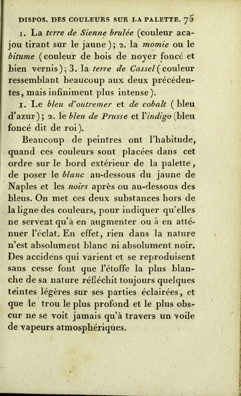 i. La terre de Sienne brûlée (couleur aca- jou tirant sur le jaune); 2. la momie ou le bitume (couleur de bois de noyer foncé et bien vernis); 3. la terre de Cassel ( couleur ressemblant beaucoup aux deux précéden- tes, mais infiniment plus intense). I. Le bleu d'outremer et de cobalt ( bleu d’azur); 2. le bleu de Prusse et Y indigo (bleu foncé dit de roi). Beaucoup de peintres ont l’habitude, quand ces couleurs sont placées dans cet ordre sur le bord extérieur de la palette, de poser le blanc au-dessous du jaune de Naples et les noirs après ou au-dessous des bleus. On met ces deux substances hors de la ligne des couleurs, pour indiquer qu’elles ne servent qu’à en augmenter ou à en atté- nuer l’éclat. En effet, rien dans la nature n’est absolument blanc ni absolument noir. Des accidens qui varient et se reproduisent sans cesse font que l’étoffe la plus blan- che de sa nature réfléchit toujours quelques teintes légères sur ses parties éclairées, et que le trou le plus profond et le plus obs- cur ne se voit jamais qu’à travers un voile de vapeurs atmosphériques.