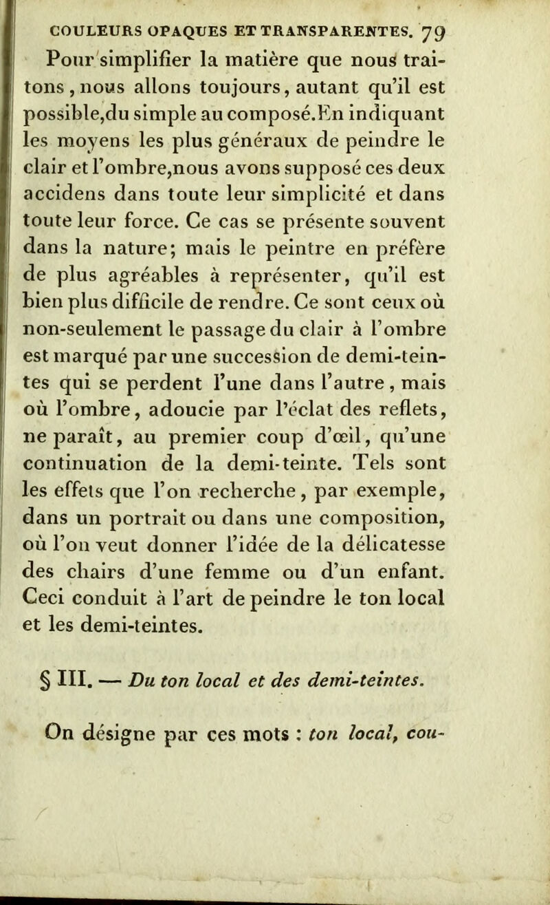 Pour simplifier la matière que nous trai- tons, nous allons toujours, autant qu’il est I possible,du simple au composé.En indiquant les moyens les plus généraux de peindre le j clair et l’ombre,nous avons supposé ces deux accidens dans toute leur simplicité et dans j toute leur force. Ce cas se présente souvent dans la nature; mais le peintre en préfère de plus agréables à représenter, qu’il est bien plus difficile de rendre. Ce sont ceux où 1 non-seulement le passage du clair à l’ombre ! est marqué par une succession de demi-tein- tes qui se perdent l’une dans l’autre , mais où l’ombre, adoucie par l’éclat des reflets, ne paraît, au premier coup d’œil, qu’une continuation de la demi-teinte. Tels sont les effets que l’on recherche, par exemple, dans un portrait ou dans une composition, où l’on veut donner l’idée de la délicatesse des chairs d’une femme ou d’un enfant. Ceci conduit à l’art de peindre le ton local et les demi-teintes. § III. — Du ton local et des demi-teintes. On désigne par ces mots : ton local, cou-