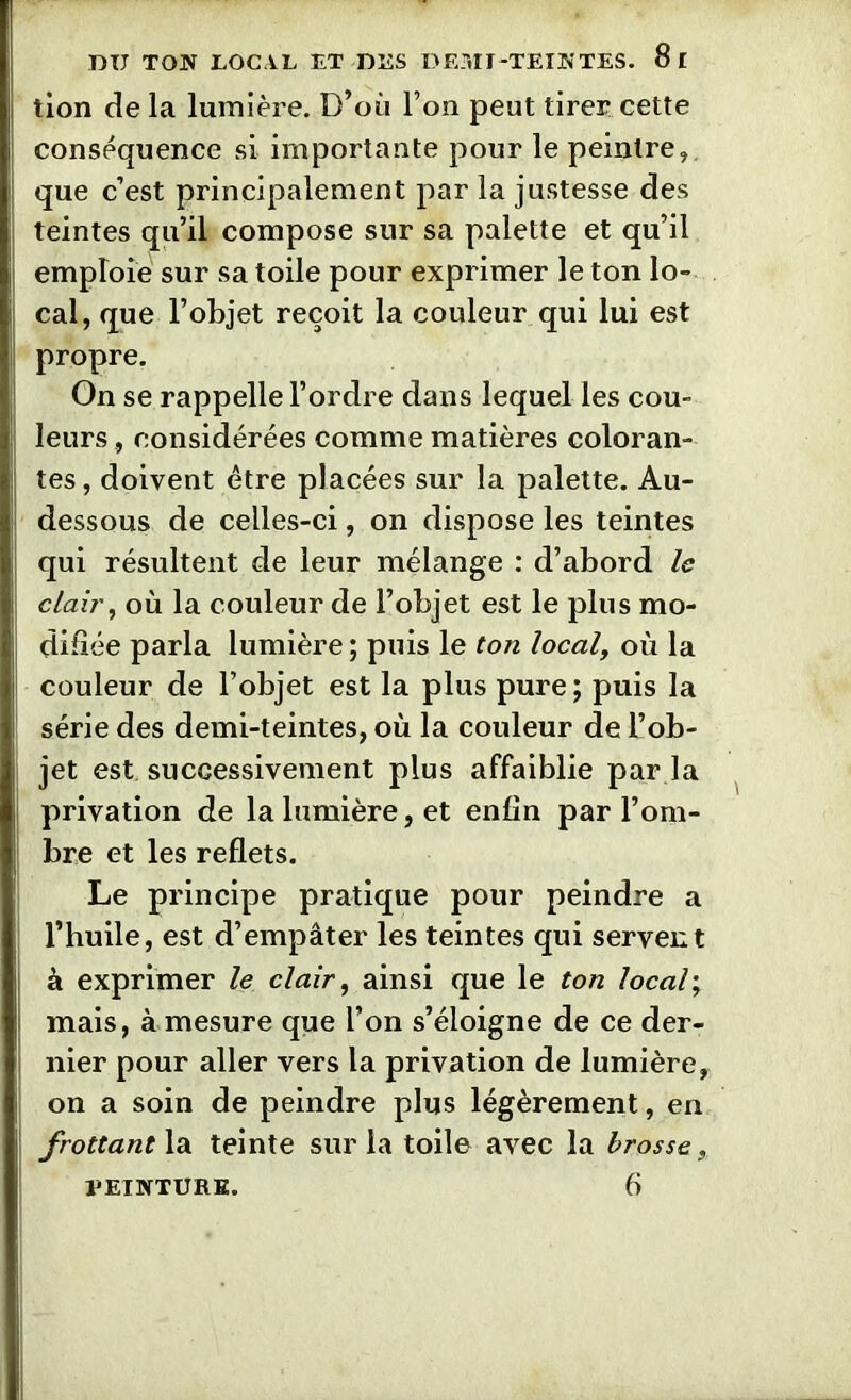 tion de la lumière. D’où l’on peut tirer cette conséquence si importante pour le peintre, que c’est principalement par la justesse des teintes qu’il compose sur sa palette et qu’il emploie sur sa toile pour exprimer le ton lo- cal, que l’objet reçoit la couleur qui lui est propre. On se rappelle l’ordre dans lequel les cou- leurs , considérées comme matières coloran- tes, doivent être placées sur la palette. Au- dessous de celles-ci, on dispose les teintes qui résultent de leur mélange : d’abord le clair, où la couleur de l’objet est le plus mo- difiée parla lumière; puis le ton local, où la couleur de l’objet est la plus pure; puis la série des demi-teintes, où la couleur de L’ob- jet est successivement plus affaiblie par la privation de la lumière, et enfin par l’om- bre et les reflets. Le principe pratique pour peindre a l’huile, est d’empâter les teintes qui servent à exprimer le clair, ainsi que le ton local ; mais, à mesure que l’on s’éloigne de ce der- nier pour aller vers la privation de lumière, on a soin de peindre plus légèrement, en frottant la teinte sur la toile avec la brosse, PEINTURE. 6