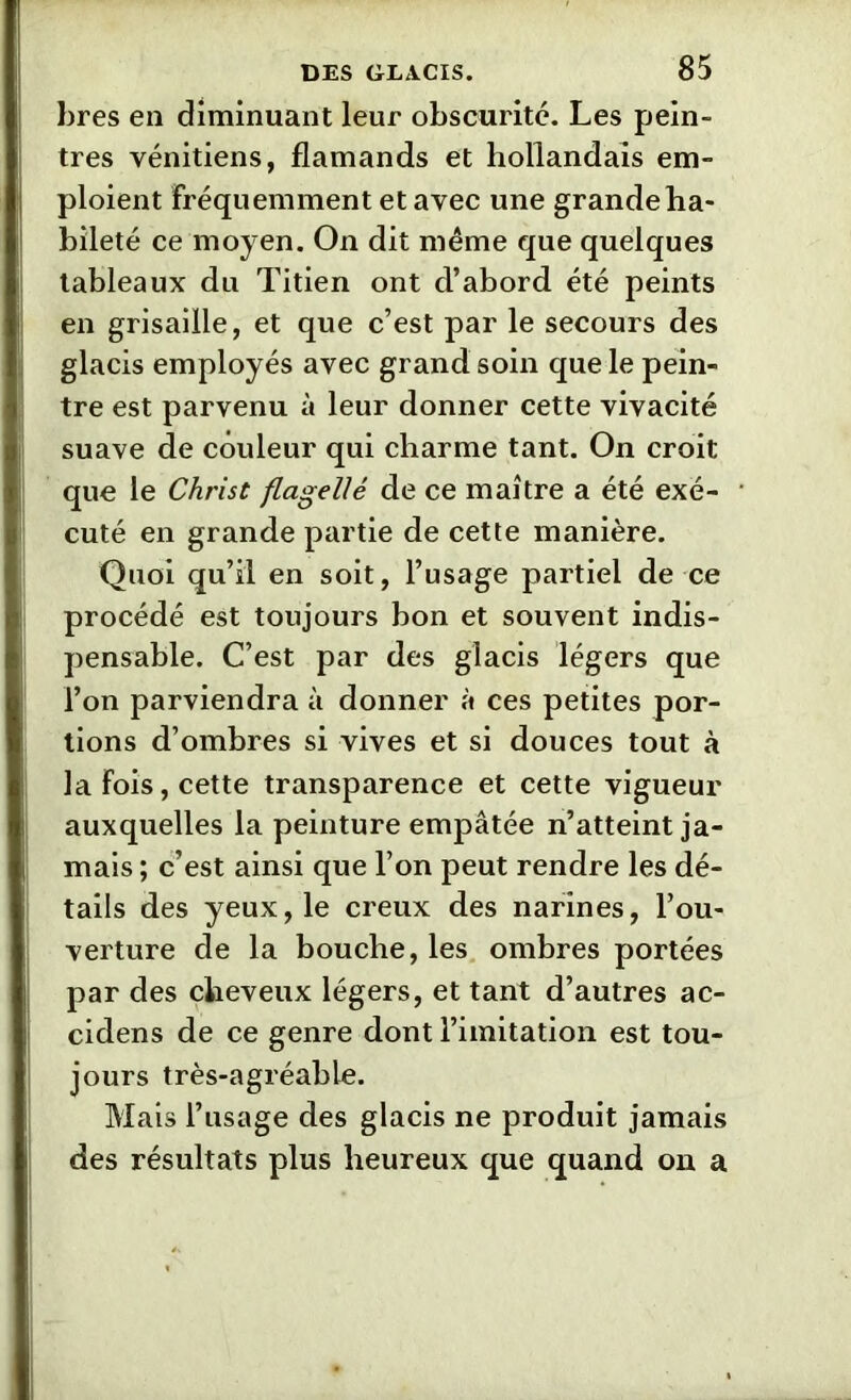 lires en diminuant leur obscurité. Les pein- tres vénitiens, flamands et hollandais em- ploient fréquemment et avec une grande ha- bileté ce moyen. On dit même que quelques tableaux du Titien ont d’abord été peints en grisaille, et que c’est par le secours des glacis employés avec grand soin que le pein- tre est parvenu à leur donner cette vivacité suave de couleur qui charme tant. On croit que le Christ flagellé de ce maître a été exé- cuté en grande partie de cette manière. Quoi qu’il en soit, l’usage partiel de ce procédé est toujours bon et souvent indis- pensable. C’est par des glacis légers que l’on parviendra à donner à ces petites por- tions d’ombres si vives et si douces tout à la Fois, cette transparence et cette vigueur auxquelles la peinture empâtée n’atteint ja- mais ; c’est ainsi que l’on peut rendre les dé- tails des yeux, le creux des narines, l’ou- verture de la bouche, les ombres portées par des cheveux légers, et tant d’autres ac- cidens de ce genre dont l’imitation est tou- jours très-agréable. Mais l’usage des glacis ne produit jamais des résultats plus heureux que quand on a