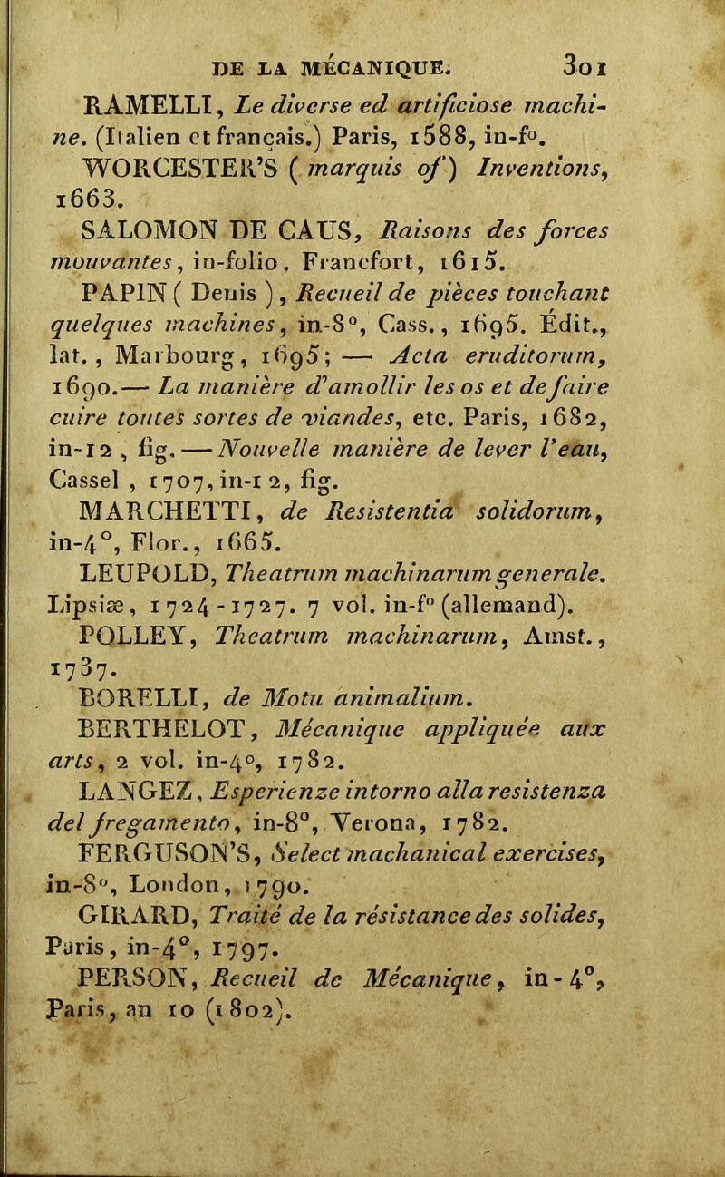 RAMELLI, Le diverse ed artificiose machi- ne. (Italien et français.) Paris, i588, in-f°. WORCESTER’S ( marquis of ) Inventions, i663. SALOMON DE CATJS, Raisons des forces mouvantes, in-folio. Francfort, i6i5. PAP1N ( Denis ), Recueil de pièces touchant quelques machines, in-8°, Cass., Édit., lat. , MaiLourg, 1695; —• Acta eruditorum, 1690.— La manière d’amollir les os et defaire cuire toutes sortes de 'viandes, etc. Paris, 1682, in-12 , fig. — Nouvelle manière de lever l’eau, Casse] , 1707, in-l 2, fig. MAPiCHETTI, de Resistentia solidorum, in-40, Flor., i665. LEUPOLD, Theatrum machinarumgenerale. Lipsiæ, 1724-1727. 7 voi. in-f° (allemand). PQLLEY, Theatrum machinarum, Anist., 1737. RORELLÏ, de Motu animalium. RERTHELOT, Mécanique appliquée aux artsy 2 vol. in-40, 1782. LANGEZ, Esperienze intorno alla resistenzq. del Jregamento, in-8°, Verona, 1782. FERGUSON’S, Select machanical exercises, in-8°, London, 1790. GIRARD, Traité de la résistance des solides, Paris, in-4Q, 1797. PERSON, Recueil de Mécanique y in - 4°, Paris, an 10 (1802).