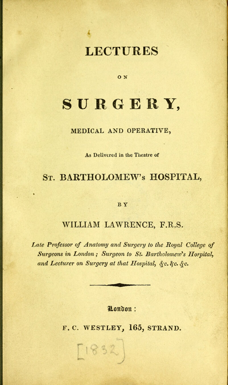 i LECTURES O If S U R G E R Y, MEDICAL AND OPERATIVE, As Delivered in the Theatre of St. BARTHOLOMEW’S HOSPITAL, B Y WILLIAM LAWRENCE, F.R.S. Late Professor of Anatomy and Surgery to the Royal College of Surgeons in London ; Surgeon to St. Bartholomew's Hospital^ and Lecturer on Surgery at that Hospital, 4'c* Hotttrmi: F. C. WESTLEY, 165, STRAND.