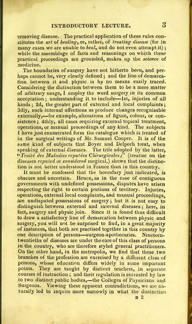 T^moving disease. The practical application of these rules con- stitutes the art of healing, or, rather, of treating disease (for in many cases we are unable to h^al, and do not even attempt it); while the assemblage of facts and reasonings on which these practical proceedings are grounded, makes up the science of medicine. The boundaries of surgery have not hitherto been, and per- haps cannot be, very clearly defined 5 and the line of demarca- tion between it and physic is by no means easily traced. Considering the distinction between them to be a mere matter of arbitrary usage, I employ the word surgery in its common acceptation; understanding it to include—1st, injuries of all kinds ; 2d, the greater part of external and local complaints; 3dly, such internal affections as produce changes recognisable externally,—for example, alterations of figure, colour, or con- sistence ; 4thly, all cases requiring external topical treatment, operations, or manual proceedings of any kind. The subjects I have just enumerated form the catalogue which is treated of in the surgical writings of Mr. Samuel Cooper. It is of the same kind of subjects that Boyer and Delpech treat, when speaking of external diseases. The title adopted by the latter, ^*Traite des Maladies reputees Chirurgicales(treatise on the diseases reputed or considered surgical,) shows that the distinc- tion is not better understood in France than in this country. It must be confessed that the boundary just indicated, is obscure and uncertain. Hence, as in the case of contiguous governments with undefined possessions, disputes have arisen respecting the right to certain portions of territory. Injuries, operations, external local complaints, and manual proceedings, are undisputed possessions of surgery; but it is not easy to distinguish between external and internal diseases; here, in fact, surgery and physic join. Since it is found thus difficult to draw a satisfactory line of demarcation between physic and surgery, you will not be surprised to find, in a great'majority of instances, that both are practised together in this country by one description of persons—surgeon-apothecaries. Nineteen- twentieths of diseases are under the care of this class of persons in the country, who are therefore styled general practitioners. On the other hand, in the metropolis, we find that these two branches of the profession are exercised by a different class of persons, whose education differs widely in some important points. They are taught by distinct teachers, in separate courses of instruction ; and their regulation is entrusted by law to two distinct public bodies,—the Colleges of Physicians and Surgeons. Viewing these apparent contradictions, we are na- turally led to inquire more narrowly in what the distinction B 2