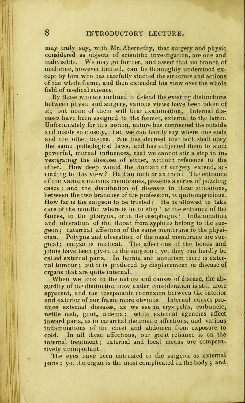 may truly say, with Mr. Abernethy, that surgery and physic considered as objects of scientific investigation, are one and indivisible. We may go further, and assert that no branch of medicine, however limited, can be thoroughly understood ex- cept by him who has carefully studied the structure and actions of the v;hole frame, and then extended his view over the whole field of medical science. By those who are inclined to defend the existing distinctions between physic and surgery, variojus views have been taken of itj but none of them will bear examination. Internal dis- eases have been assigned to the former, external to tl^e latter. Unfortunately for this notion, nature has connected the outside and inside so closely, that vme can hardly say where one ends and the other begins. She has -decreed that both shall obey the same pathological laws, and has subjected them to such powerful, mutual influences, that we cannot stir a step in in- vestigating the diseases, of either, without reference to the other. How deep would the domain of surgery extend, ac- cording to this view ? Half an inch or an inch? The entrance of the various mucous membranes, presents a series of puzzling cases : and the distribution of diseases in these situations, between the two branches of the profession, is quite capricious. How far is the surgeon to be trusted? He is allowed to take care of the mouth: where is he to stop ? at the entrance of the fauces, in the pharynx, or in the oesophagus? Inflammation and ulceration of the throat from syphilis belong to the sur- geon ; catarrhal affection of the same membrane to the physi- cian. Polypus and ulceration of the nasal membrane are sur- gical; coryza is medical. The affections of the bones and joints have been given to the surgeon ; yet they can hardly be called external parts. In hernia and aneurism there is exter- nal tumour; but it is produced by displacement or disease of organs that are quite internal. When we look to the nature and causes of disease, the ab- surdity of the distinction now under consideration is still more apparent, and the inseparable connexion between the interior and exterior of our frame more obvious. Internal causes pro- duce external diseases, as we see in erysipelas, carbuncle, nettle rash, gout, oedema; while external agencies affect inward parts, as in catarrhal rheumatic affections, and various inflammations of the chest and abdomen from exposure to cold. In all these affections, our great reliance is on the internal treatment; external and local means are compara- tively unimportant. The eyes have been entrusted to the surgeon as external parts : yet the organ is the most complicated in the body ; and