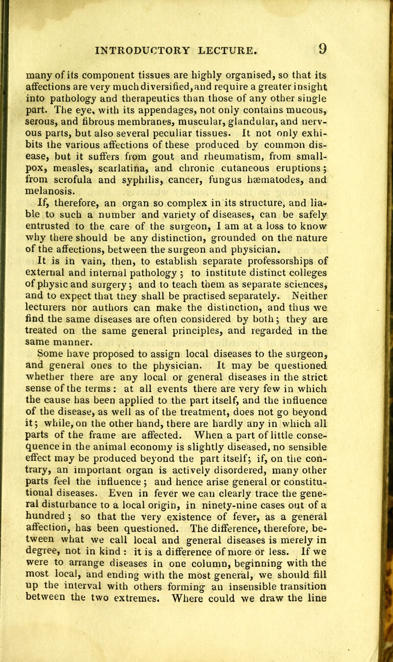 many of its component tissues are highly organised, so that its affections are very much diversified,and require a greater insight into pathology and therapeutics than those of any other single part. The eye, with its appendages, not only contains mucous, serous, and fibrous membranes, muscular, glandular, and nerv- ous parts, but also several peculiar tissues. It not only exhi- bits the various affections of these produced by common dis- ease, but it suffers from gout and rheumatism, from small- pox, measles, scarlatina, and chronic cutaneous eruptions; from scrofula and syphilis, cancer, fungus hsematodes, and melanosis. If, therefore, an organ so complex in its structure, and lia- ble to such a number and variety of diseases, can be safely entrusted to the care of the surgeon, I am at a loss to know why there should be any distinction, grounded on the nature of the affections, between the surgeon and physician. It is in vain, then, to establish separate professorships of external and internal pathology ; to institute distinct colleges of physic and surgery; and to teach them as separate sciences, and to expect that tney shall be practised separately. Neither lecturers nor authors can make the distinction, and thus we find the same diseases are often considered by both; they are treated on the same general principles, and regarded in the same manner. Some have proposed to assign local diseases to the surgeon, and general ones to the physician. It may be questioned whether there are any local or general diseases in the strict sense of the terms: at all events there are very few in which the cause has been applied to the part itself, and the influence of the disease, as well as of the treatment, does not go beyond it; while,on the other hand, there are hardly any in which all parts of the frame are affected. When a part of little conse- quence in the animal economy is slightly diseased, no sensible effect may be produced beyond the part itself; if, on tlie coii- trary, an important organ is actively disordered, many other parts feel the influence ; and hence arise general or constitu- tional diseases. Even in fever we can clearly trace the gene- ral disturbance to a local origin, in ninety-nine cases out of a hundred ; so that the very existence of fever, as a general affection, has been questioned. The difference, therefore, be- tween what we call local and general diseases is merely in degree, not in kind : it is a difference of more or less. If we were to arrange diseases in one column, beginning with the most local, and ending with the most general, we should fill up the interval with others forming an insensible transition between the two extremes. Where could we draw the line