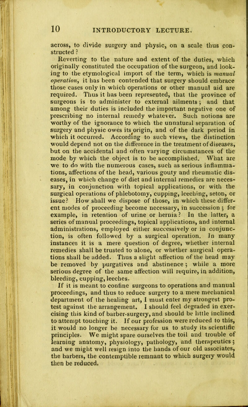 across, to divide surgery and physic, on a scale thus ^lon- structed ? Reverting to the nature and extent of the duties, which originally constituted the occupation of the surgeon, and look- ing to the etymological import of the term, which is manual operation^ it has been contended that surgery should embrace those cases only in which operations or other manual aid are required. Thus it has been represented, that the province of surgeons is to administer to external ailments; and that among their duties is included the important negative one of prescribing no internal remedy whatever. Such notions are worthy of the ignorance to w'hich the unnatural separation of surgery and physic owes its origin, and of the dark period in which it occurred. According to such views, the distinction would depend not on the difference in the treatment of diseases, but on the accidental and often varying circumstances of the mode by which the object is to be accomplished. What are we to do with the numerous cases, such as serious inflamma- tions, affections of the head, various gouty and rheumatic dis- eases, in which change of diet and internal remedies are neces- sary, in conjunction with topical applications, or with the surgical operations of phlebotomy, cupping, leeching, seton, or issue? How shall we dispose of those, in which these difter- ent modes of proceeding become necessary, in succession ; for example, in retention of urine or hernia? In the latter, a series of manual proceedings, topical applications, and internal administrations, employed either successively or in conjunc- tion, is often followed by a surgical operation. In many instances it is a mere question of degree, whether internal remedies shall be trusted to alone, or whether surgical opera- tions shall be added. Thus a slight affection of the head may be removed by purgatives and abstinence ; while a more serious degree of the same affection will require, in addition, bleeding, cupping, leeches. If it is meant to confine surgeons to operations and manual proceedings, and thus to reduce surgery to a mere mechanical department of the healing art, I must enter my strongest pro- test against the arrangement. I should feel degraded in exer- cising this kind of barber-surgery, and should be little inclined to attempt touching it. If our profession were reduced to this, it would no longer be necessary for us to study its scientific principles. We might spare ourselves the toil and trouble of learning anatomy, physiology, pathology, and therapeutics; and we might well resign into the hands of our old associates, the barbers, the contemptible remnant to which surgery would then be reduced.