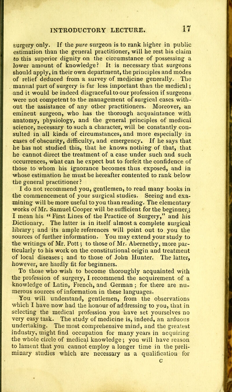 surgery only. If ihe pure surgeon is to rank higher in public estimation than the general practitioner, will he rest his claim to this superior dignity on the circumstance of possessing a lower amount of knowledge? It is necessary that surgeons should apply, in their own department, the principles and modes of relief deduced from a survey of medicine generally. The . manual part of surgery is far less important than the medical; and it would be indeed disgraceful to our profession if surgeons were not competent to the management of surgical cases with- out the assistance of any other practitioners. Moreover, an eminent surgeon, who has the thorough acquaintance with anatomy, physiology, and the general principles of medical science, necessary to such a character, will be constantly con- sulted in all kinds of circumstances, and more especially in cases of obscurity, difficulty, and emergency. If he says that he has not studied this, that he knows nothing of that, that he cannot direct the treatment of a case under such and such occurrences, what can he expect but to forfeit the confidence of those to whom his ignorance becomes thus exposed, and in whose estimation he must be hereafter contented to rank below the general practitioner? I do not recommend you, gentlemen, to read many books in the commencement of your surgical studies. Seeing and exa- mining will be more useful to you than reading. The elementary works of Mr. Samuel Cooper will be sufficient for the beginneqj I mean his “ First Lines of the Practice of Surgery,” and his Dictionary. The latter is in itself almost a complete surgical library 5 and its ample references will point out to you the sources of further information. You may extend your study to the writings of Mr. Pott; to those of Mr. Abernethy, more par- ticularly to his work on the constitutional origin and treatment of local diseases; and to those of John Hunter. The latter, however, are hardly fit for beginners. To those who wish to become thoroughly acquainted with the profession of surgery, I recommend the acquirement of a knowledge of Latin, French, and German; for there are nu- merous sources of information in these languages. You will understand, gentlemen, from the observations which I have now had the honour of addressing to you, that in selecting the medical profession you have set yourselves no very easy task. The study of medicine is, indeed, an arduous undertaking. The most comprehensive mind, and the greatest industry, might find occupation for many years in acquiring the whole circle of medical knowledge; you will have reason to lament that you cannot employ a longer time in the preli- minary studies which are necessary as a qualification for c