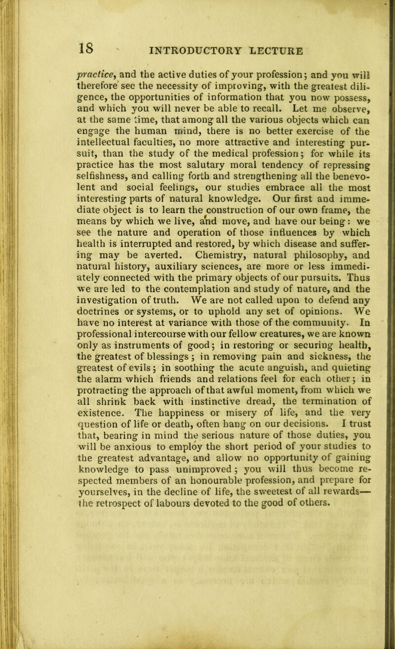 practice^ and the active duties of your profession; and you will therefore see the necessity of improving-, with the greatest dili- gence, the opportunities of information that you now possess, and which you will never be able to recall. Let me observe, at the same time, that among all the various objects which can engage the human mind, there is no better exercise of the intellectual faculties, no more attractive and interesting pur- suit, than the study of the medical profession; for while its practice has the most salutary moral tendency of repressing selfishness, and calling forth and strengthening all the benevo- lent and social feelings, our studies embrace all the most interesting parts of natural knowledge. Our first and imme- diate object is to learn the construction of our own frame, the means by which we live, a^d move, and have our being: we see the nature and operation of those influences by which health is interrupted and restored, by which disease and suffer- ing may be averted. Chemistry, natural philosophy, and natural history, auxiliary sciences, are more or less immedi- ately connected with the primary objects of our pursuits. Thus we are led to the contemplation and study of nature, and the investigation of truth. We are not called upon to defend any doctrines or systems, or to uphold any set of opinions. We have no interest at variance with those of the community. In professional intercourse with our fellow creatures, we are known only as instruments of good; in restoring or securing health, the greatest of blessings; in removing pain and sickness, the greatest of evils; in soothing the acute anguish, and quieting the alarm which friends and relations feel for each other; in protracting the approach of that awful moment, from which we all shrink back with instinctive dread, the termination of existence. The happiness or misery of life, and the very question of life or death, often hang on our decisions. I trust that, bearing in mind the serious nature of those duties, you will be anxious to employ the short period of your studies to the greatest advantage, and allow no opportunity of gaining knowledge to pass unimproved ; you will thus become re- spected members of an honourable profession, and prepare for yourselves, in the decline of life, the sweetest of all rewards— the retrospect of labours devoted to the good of others.