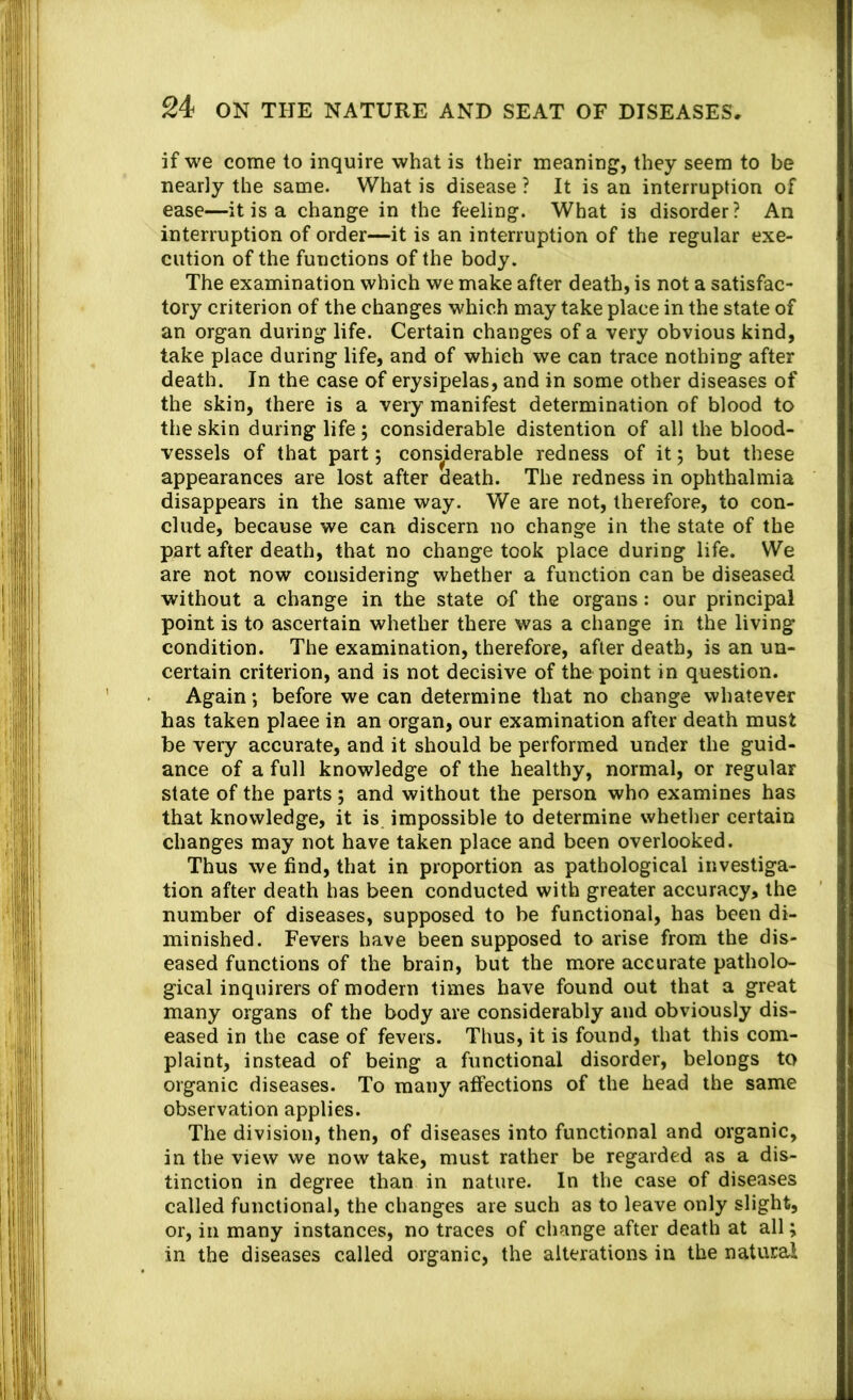 if we come to inquire what is their meaning, they seem to be nearly the same. What is disease ? It is an interruption of ease—it is a change in the feeling. What is disorder? An interruption of order—it is an interruption of the regular exe- cution of the functions of the body. The examination which we make after death, is not a satisfac- tory criterion of the changes which may take place in the state of an organ during life. Certain changes of a very obvious kind, take place during life, and of which we can trace nothing after death. In the case of erysipelas, and in some other diseases of the skin, there is a very manifest determination of blood to the skin during life j considerable distention of all the blood- vessels of that part 5 cons^iderable redness of it 5 but these appearances are lost after death. The redness in ophthalmia disappears in the same way. We are not, therefore, to con- clude, because we can discern no change in the state of the part after death, that no change took place during life. We are not now considering whether a function can be diseased without a change in the state of the organs: our principal point is to ascertain whether there was a change in the living condition. The examination, therefore, after death, is an un- certain criterion, and is not decisive of the point in question. Again; before we can determine that no change whatever has taken place in an organ, our examination after death must be very accurate, and it should be performed under the guid- ance of a full knowledge of the healthy, normal, or regular state of the parts ; and without the person who examines has that knowledge, it is impossible to determine whether certain changes may not have taken place and been overlooked. Thus we find, that in proportion as pathological investiga- tion after death has been conducted with greater accuracy, the number of diseases, supposed to be functional, has been di- minished. Fevers have been supposed to arise from the dis- eased functions of the brain, but the more accurate patholo- gical inquirers of modern times have found out that a great many organs of the body are considerably and obviously dis- eased in the case of fevers. Thus, it is found, that this com- plaint, instead of being a functional disorder, belongs to organic diseases. To many affections of the head the same observation applies. The division, then, of diseases into functional and organic, in the view we now take, must rather be regarded as a dis- tinction in degree than in nature. In the case of diseases called functional, the changes are such as to leave only slight, or, in many instances, no traces of change after death at all; in the diseases called organic, the alterations in the natural