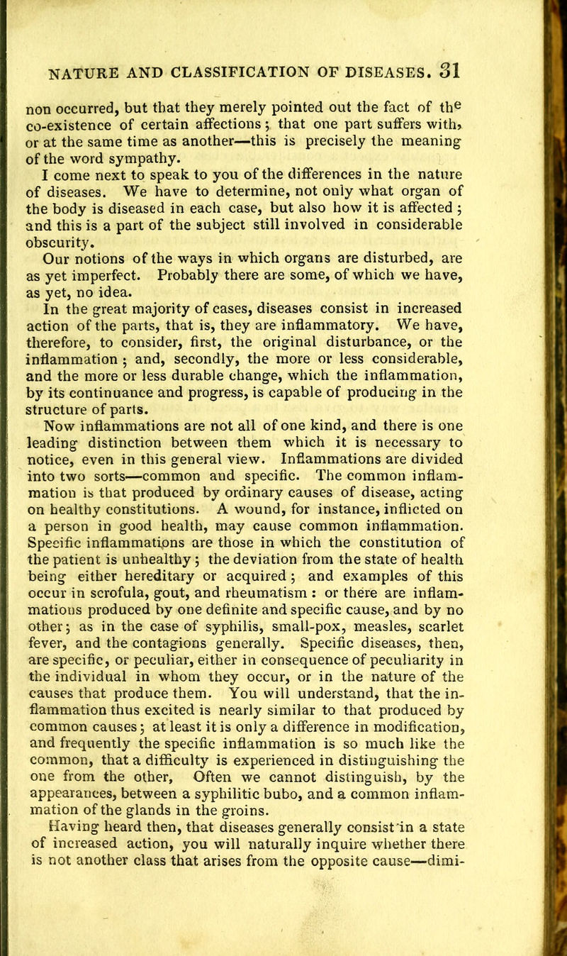 non occurred, but that they merely pointed out the fact of th^ co-existence of certain affections; that one part suffers with» or at the same time as another—this is precisely the meaning of the word sympathy. I come next to speak to you of the differences in the nature of diseases. We have to determine, not only what organ of the body is diseased in each case, but also how it is affected ; and this is a part of the subject still involved in considerable obscurity. Our notions of the ways in which organs are disturbed, are as yet imperfect. Probably there are some, of which we have, as yet, no idea. In the great majority of cases, diseases consist in increased action of the parts, that is, they are inflammatory. We have, therefore, to consider, first, the original disturbance, or the inflammation 5 and, secondly, the more or less considerable, and the more or less durable change, which the inflammation, by its continuance and progress, is capable of producing in the structure of parts. Now inflammations are not all of one kind, and there is one leading distinction between them which it is necessary to notice, even in this general view. Inflammations are divided into two sorts—common and specific. The common inflam- mation is that produced by ordinary causes of disease, acting on healthy constitutions. A wound, for instance, inflicted on a person in good health, may cause common inflammation. Specific inflammations are those in which the constitution of the patient is unhealthy; the deviation from the state of health being either hereditary or acquired; and examples of this occur in scrofula, gout, and rheumatism : or there are inflam- mations produced by one definite and specific cause, and by no other; as in the case of syphilis, smali-pox, measles, scarlet fever, and the contagions generally. Specific diseases, then, are specific, or peculiar, either in consequence of peculiarity in the individual in whom they occur, or in the nature of the causes that produce them. You will understand, that the in- flammation thus excited is nearly similar to that produced by common causes; at least it is only a difference in modification, and frequently the specific inflammation is so much like the common, that a difficulty is experienced in distinguishing the one from the other. Often we cannot distinguish, by the appearances, between a syphilitic bubo, and a common inflam- mation of the glands in the groins. Having heard then, that diseases generally consist in a state of increased action, you will naturally inquire whether there is not another class that arises from the opposite cause—dimi-