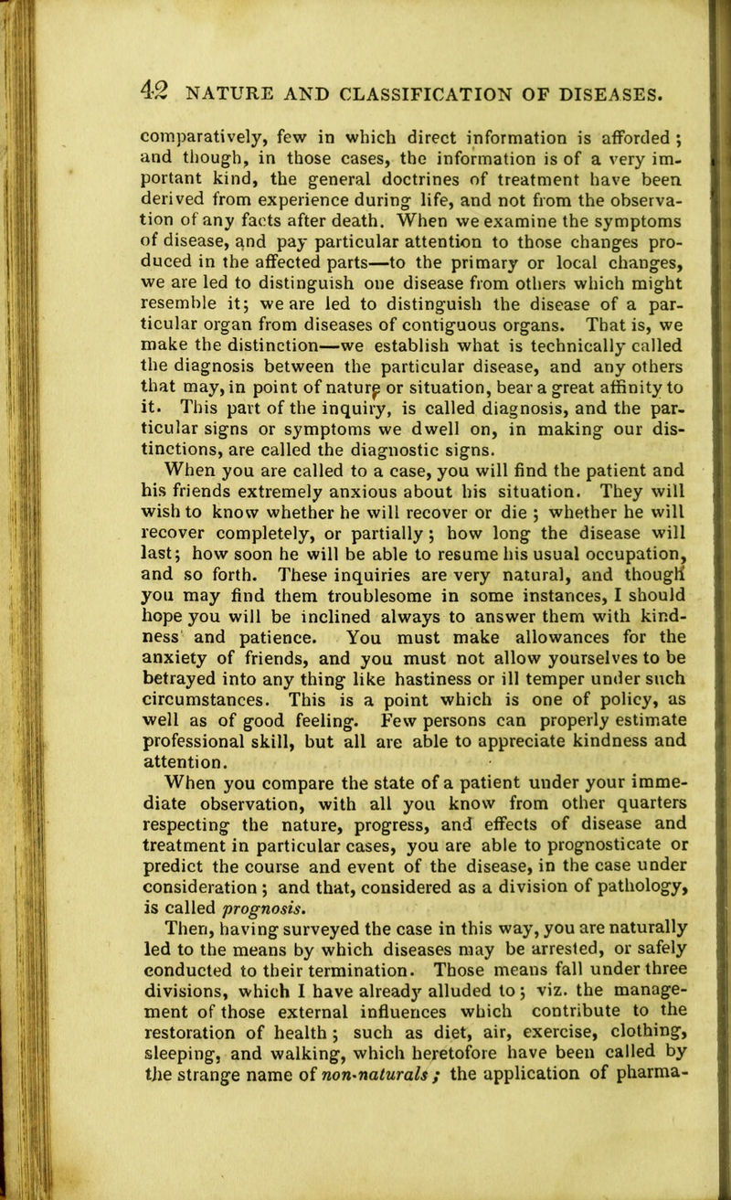 comparatively, few in which direct information is atforded ; and though, in those cases, the information is of a very im- portant kind, the general doctrines of treatment have been derived from experience during life, and not from the observa- tion of any facts after death. When we examine the symptoms of disease, £^nd pay particular attention to those changes pro- duced in the affected parts—to the primary or local changes, we are led to distinguish one disease from others which might resemble it; we are led to distinguish the disease of a par- ticular organ from diseases of contiguous organs. That is, we make the distinction—we establish what is technically called the diagnosis between the particular disease, and any others that may, in point of natur^ or situation, bear a great affinity to it. This part of the inquiry, is called diagnosis, and the par- ticular signs or symptoms we dwell on, in making our dis- tinctions, are called the diagnostic signs. When you are called to a case, you will find the patient and his friends extremely anxious about his situation. They will wish to know whether he will recover or die ; whether he will recover completely, or partially; how long the disease will last; how soon he will be able to resume his usual occupation, and so forth. These inquiries are very natural, and though you may find them troublesome in some instances, I should hope you will be inclined always to answer them with kind- ness and patience. You must make allowances for the anxiety of friends, and you must not allow yourselves to be betrayed into any thing like hastiness or ill temper under such circumstances. This is a point which is one of policy, as well as of good feeling. Few persons can properly estimate professional skill, but all are able to appreciate kindness and attention. When you compare the state of a patient under your imme- diate observation, with all you know from other quarters respecting the nature, progress, and effects of disease and treatment in particular cases, you are able to prognosticate or predict the course and event of the disease, in the case under consideration ; and that, considered as a division of pathology, is called prognosis. Then, having surveyed the case in this way, you are naturally led to the means by which diseases may be arrested, or safely conducted to their termination. Those means fall under three divisions, which I have alreadj’’ alluded to; viz. the manage- ment of those external influences which contribute to the restoration of health; such as diet, air, exercise, clothing, sleeping, and walking, which heretofore have been called by the strange name of non-naturals ; the application of pharma-