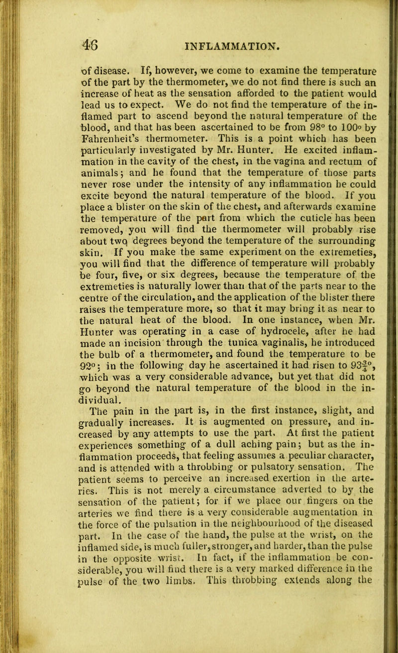 of disease. If, however, we come to examine the temperature of the part by the thermometer, we do not find there is such an increase of heat as the sensation afforded to the patient would lead us to expect. We do not find the temperature of the in- flamed part to ascend beyond the natural temperature of the blood, and that has been ascertained to be from 98° to 100° by Fahrenheit’s thermometer. This is a point which has been particularly investigated by Mr. Hunter. He excited inflam- mation in the cavity of the chest, in the vagina and rectum of animals j and he found that the temperature of those parts never rose under the intensity of any inflammation be could excite beyond the natural temperature of the blood. If you place a blister on the skin of the chest, and afterwards examine the temperature of the pert from which the cuticle has been removed, you will find the thermometer will probably rise about twq degrees beyond the temperature of the surrounding skin. If you make the same experiment on the extremeties, you will find that the difference of temperature will probably be four, five, or six degrees, because the temperature of the extremeties is naturally lower than that of the parts near to the centre of the circulation, and the application of the blister there raises the temperature more, so that it may bring it as near to the natural heat of the blood. In one instance, when Mr. Hunter was operating in a case of hydrocele, after he had made an incision'through the tunica vaginalis, he introduced the bulb of a thermometer, and found the temperature to be 92°: in the following day he ascertained it had risen to 93|°, which was a very considerable advance, but yet that did not go beyond the natural temperature of the blood in the in- dividual. The pain in the part is, in the first instance, slight, and gradually increases. It is augmented on pressure, and in- creased by any attempts to use the part, At first the patient experiences something of a dull aching pain; but as the in- flammation proceeds, that feeling assumes a peculiar character, and is attended with a throbbing or pulsatory sensation. The patient seems to perceive an increased exertion in the arte- ries. This is not merely a circumstance adverted to b}’^ the sensation of the patient; for if we place our fingers on the arteries we find there is a very considerable augmentation in the force of the pulsation in the neighbouriiood of the diseased part. In the case of the hand, the pulse at the waist, on the inflamed side, is much fuller,stronger, and harder, than the pulse in the opposite wrist. In fact, if the inflammation be con- siderable, you will find there is a very marked difference in the pulse of the two limbs. This throbbing extends along the