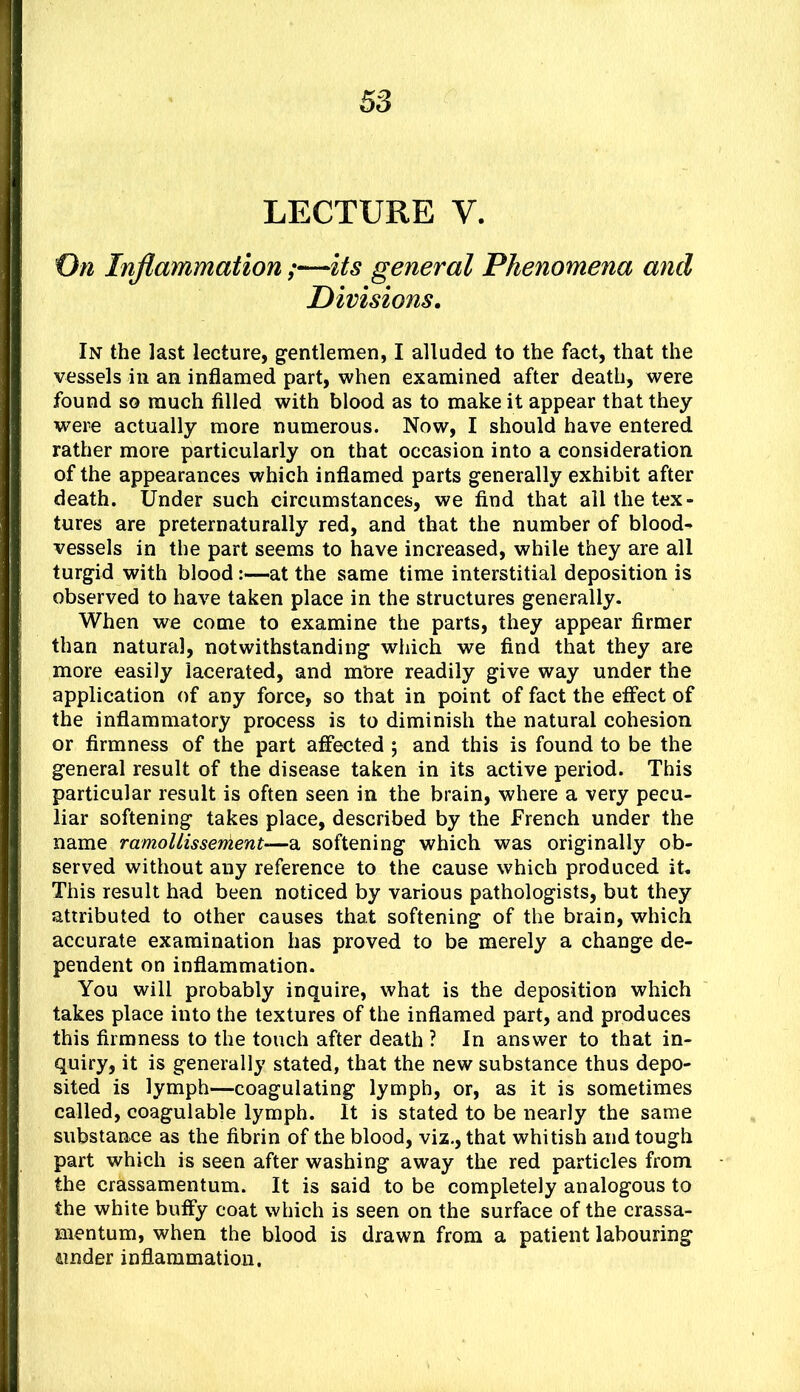 LECTURE V. 0« Inflammation;—its general Phenomena and Divisions. In the last lecture, gentlemen, I alluded to the fact, that the vessels in an inflamed part, when examined after death, were found so much filled with blood as to make it appear that they were actually more numerous. Now, I should have entered rather more particularly on that occasion into a consideration of the appearances which inflamed parts generally exhibit after death. Under such circumstances, we find that ail the tex- tures are preternaturally red, and that the number of blood- vessels in the part seems to have increased, while they are all turgid with blood:—at the same time interstitial deposition is observed to have taken place in the structures generally. When we come to examine the parts, they appear firmer than natural, notwithstanding which we find that they are more easily lacerated, and more readily give way under the application of any force, so that in point of fact the etfect of the inflammatory process is to diminish the natural cohesion or firmness of the part affected ; and this is found to be the general result of the disease taken in its active period. This particular result is often seen in the brain, where a very pecu- liar softening takes place, described by the French under the name ramoUisser^ent—a softening which was originally ob- served without any reference to the cause which produced it. This result had been noticed by various pathologists, but they attributed to other causes that softening of the brain, which accurate examination has proved to be merely a change de- pendent on inflammation. You will probably inquire, what is the deposition which takes place into the textures of the inflamed part, and produces this firmness to the touch after death ? In answer to that in- quiry, it is generally stated, that the new substance thus depo- sited is lymph—coagulating lymph, or, as it is sometimes called, coagulable lymph. It is stated to be nearly the same substance as the fibrin of the blood, viz., that whitish and tough part which is seen after washing away the red particles from the crassamentum. It is said to be completely analogous to the white buffy coat which is seen on the surface of the crassa- mentum, when the blood is drawn from a patient labouring 4inder inflammation.