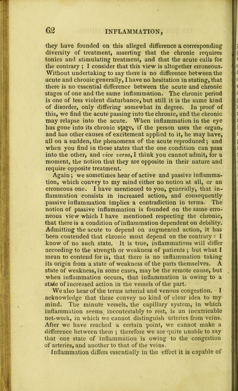 they have founded on this alleged difference a corresponding diversity of treatment, asserting that the chronic requires tonics and stimulating treatment, and that the acute calls for the contrary ; I consider that this view is altogether erroneous. Without undertaking to say there is no difference between the acute and chronic generally, I have no hesitation in stating, that there is no essential difference between the acute and chronic stages of one and the same inflammation. The chronic period is one of less violent disturbance, but still it is the same kind of disorder, only differing somewhat in degree. In proof of this, we find the acute passing into the chronic, and the chronic may relapse into the acute. When inflammation in the eye has gone into its chronic s^ge, if the person uses the organ, and has other causes of excitement applied to it, he may have, all on a sudden, the phenomena of the acute reproduced; and when you find in those states that the one condition can pass into the other, and vice versa^ I think you cannot admit, for a moment, the notion that they are opposite in their nature and require opposite treatment. Again ; we sometimes hear of active and passive inflamma- tion, which convey to my mind either no notion at all, or an erroneous one. I have mentioned to you, generally, that in- flammation consists in increased action, and consequently passive inflammation implies a contradiction in terms. The notion of passive inflammation is founded on the same erro- neous view which I have mentioned respecting the chronic, that there is a condition of inflammation dependent on debility. Admitting the acute to depend on augmented action, it has been contended that chronic must dej^end on the contrary : I know of no such state. It is true, inflammations will differ according to the strength or weakness of patients ; but what I mean to contend for is, that there is no inflammation taking its origin from a state of weakness of the parts themselves. A state of weakness, in some cases, may be the remote cause, but when inflammation occurs, that inflammation is owing to a state of increased action in the vessels of the part. We also hear of the terms arterial and venous congestion. I acknowledge that these convey no kind of clear idea to my mind. The minute vessels, the capillary system, in which inflammation seems, incontestably to rest, is an inextricable net-work, in which we cannot distinguish arteries from veins. After we have reached a certain point, we cannot make a difference between them ; therefore we are quite unable to say that one state of inflammation is owing to the congestion of arteries, and another to that of the veins. Inflammation differs essentially in the effect it is capable of