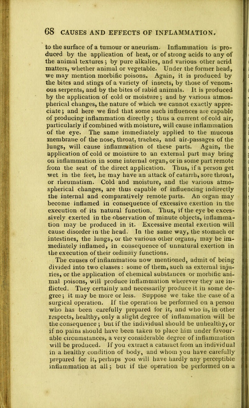 to the surface of a tumour or aneurism. Inflammation is pro- I j duced by the application of heat, or of strong acids to any of '] the animal textures ; by pure alkalies, and various other acrid ,i matters, whether animal or vegetable. Under the former head, | we may mention morbific poisons. Again, it is produced by , the bites and stings of a variety of insects, by those of venom- ous serpents, and by the bites of rabid animals. It is produced by the application of cold or moisture; and by various atmos- pherical changes, the nature of which we cannot exactly appre- ciate 5 and here we find that some such influences are capable of producing inflammation directly; thus a current of cold air, particularly if combined with moisture, will cause inflammation of the eye. The same immediately applied to the mucous membrane of the nose, throat, trachea, and air-passages of the lungs, will cause inflammation of these parts. Again, the application of cold or moisture to an external part may bring on inflammation in some internal organ, or in some part remote from the seat of the direct application. Thus, if a person get j wet in the feet, he may have an attack of catarrh, sore throat, j or rheumatism. Cold and moisture, and the various atmo- spherical changes, are thus capable of influencing indirectly i the internal and comparatively remote parts. An organ may t; become inflamed in consequence of excessive exertion in the i execution of its natural function. Thus, if the eye be exces- sively exerted in the observation of minute objects, inflamma- » tion may be produced in it. Excessive mental exertion will i cause disorder in the head. In the same way, the stomach or i. intestines, the lungs, or the various other organs, may be ira- mediately inflamed, in consequence of unnatural exertion in t the execution of their ordinary functions. The causes of inflammation now mentioned, admit of being r divided into two classes : some of them, such as external inju- i- lies, or the application of chemical substances or morbific ani- • mal poisons, will produce inflammation wherever they are in- !- flicted. They certainly and necessarily produce it in some de- gree; it may be more or less. Suppose we take the case of a a surgical operation. If the operation be performed on a person ;; who has been carefully prepared for it, and who is, in other r respects, healthy, only a slight degree of inflammation will be i the consequence ; but if the individual should be unhealthy, or if no pains should have been taken to place him under favour- able circumstances, a very considerable degree of inflammation < will be produced. If you extract a cataract from an individual 1 in a healthy condition of body, and whom you have carefully | prepared for it, perhaps you will have hardly any perceptible | inflammation at all; but if the operation be performed on a I