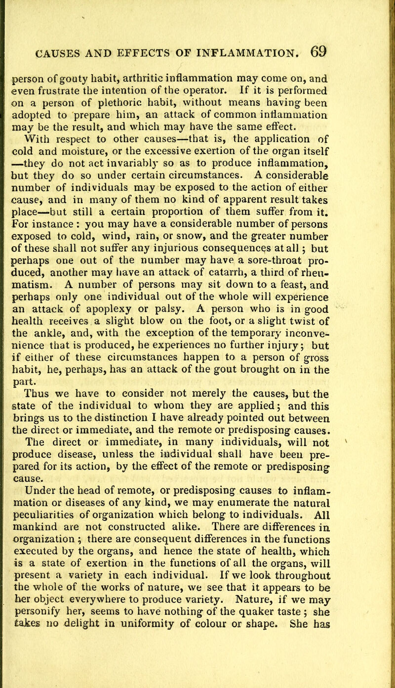 person of grouty habit, arthritic inflammation may come on, and even frustrate the intention of the operator. If it is performed on a person of plethoric habit, without means having been adopted to prepare him, an attack of common inflammation may be the result, and which may have the same effect. With respect to other causes—that is, the application of cold and moisture, or the excessive exertion of the organ itself —they do not act invariably so as to produce inflammation, but they do so under certain circumstances. A considerable number of individuals may be exposed to the action of either cause, and in many of them no kind of apparent result takes place—but still a certain proportion of them suffer from it. For instance : you may have a considerable number of persons exposed to cold, wind, rain, or snow, and the greater number of these shall not suffer any injurious consequences at all; but perhaps one out of the number may have a sore-throat pro- duced, another may have an attack of catarrh, a third of rheu- matism. A number of persons may sit down to a feast, and perhaps only one individual out of the whole will experience an attack of apoplexy or palsy. A person who is in good health receives a slight blow on the foot, or a slight twist of the ankle, and, with the exception of the temporary inconve- nience that is produced, he experiences no further injury; but if either of these circumstances happen to a person of gross habit, he, perhaps, has an attack of the gout brought on in the part. Thus we have to consider not merely the causes, but the state of the individual to whom they are applied; and this brings us to the distinction I have already pointed out between the direct or immediate, and the remote or predisposing causes. The direct or immediate, in many individuals, will not produce disease, unless the individual shall have been pre- pared for its action, by the effect of the remote or predisposing cause. Under the head of remote, or predisposing causes to inflam- mation or diseases of any kind, we may enumerate the natural peculiarities of organization which belong to individuals. All mankind are not constructed alike. There are differences in. organization; there are consequent differences in the functions executed by the organs, and hence the state of health, which is a state of exertion in the functions of all the organs, will present a variety in each individual. If we look throughout the whole of the works of nature, we see that it appears to be her object everywhere to produce variety. Nature, if we may personify her, seems to have nothing of the quaker taste ; she takes no delight in uniformity of colour or shape. She has