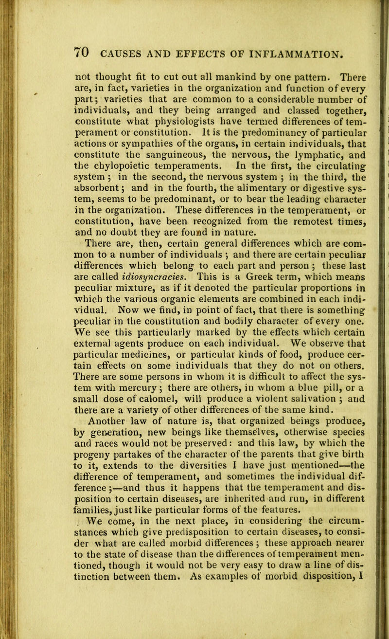 not thought fit to cut out all mankind by one pattern. There are, in fact, varieties in the organization and function of every part; varieties that are common to a considerable number of individuals, and they being arranged and classed together, constitute what physiologists have termed differences of tem- perament or constitution. It is the predominancy of particular actions or sympathies of the organs, in certain individuals, that constitute the sanguineous, the nervous, the lymphatic, and the chylopoietic temperaments. In the first, the circulating system ; in the second, the nervous system j in the third, the absorbent; and in the fourth, the alimentary or digestive sys- tem, seems to be predominant, or to bear the leading character in the organization. These differences in the temperament, or constitution, have been recognized from the remotest times, and no doubt they are found in nature. There are, then, certain general differences which are com- mon to a number of individuals *, and there are certain peculiar differences which belong to each part and person ; these last are called idiosyncracies. This is a Greek term, which means peculiar mixture, as if it denoted the particular proportions in which the various organic elements are combined in each indi- vidual. Now we find, in point of fact, that there is something peculiar in the constitution and bodily character of every one. We see this particularly marked by the effects which certain external agents produce on each individual. We observe that particular medicines, or particular kinds of food, produce cer- tain effects on some individuals that they do not on others. There are some persons in whom it is difficult to affect the sys- tem with mercury; there are others, in whom a blue pill, or a small dose of calomel, will produce a violent salivation 5 and there are a variety of other differences of the same kind. Another law of nature is, that organized beings produce, by gen»eration, new beings like themselves, otherwise species and races would not be preserved: and this law, by which the progeny partakes of the character of the parents that give birth to it, extends to the diversities I have just mentioned—the difference of temperament, and sometimes the individual dif- ference j—and thus it happens that the temperament and dis- position to certain diseases, are inherited and run, in different families, just like particular forms of the features. We come, in the next place, in considering the circum- stances which give predisposition to certain diseases, to consi- der what are called morbid differences \ these approach nearer to the state of disease than the differences of temperament men- tioned, though it would not be very easy to draw a line of dis- tinction between them. As examples of morbid disposition, I