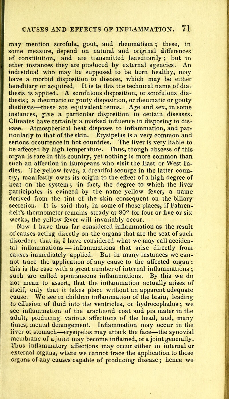 may mention scrofula, gout, and rheumatism ; these, in some measure, depend on natural and original differences of constitution, and are transmitted hereditarily; but in other instances they are produced by external agencies. An individual who may be supposed to be born healthy, may have a morbid disposition to disease, which may be either hereditary or acquired. It is to this the technical name of dia- thesis is applied. A scrofulous disposition, or scrofulous dia- thesis ; a rheumatic or gouty disposition, or rheumatic or gouty diathesis—these are equivalent terms. Age and sex, in some instances, give a particular disposition to certain diseases. Climates have certainly a marked influence in disposing to dis- ease. Atmospherical heat disposes to inflammation, and par- ticularly to that of the skin. Erysipelas is a very common and serious occurrence in hot countries. The liver is very liable to be affected by high temperature. Thus, though abscess of this organ is rare in this country, yet nothing is more common than such an affection in Europeans who visit the East or West In- dies. The yellow fever, a dreadful scourge in the latter coun- try, manifestly owes its origin to the effect of a high degree of heat on the system; in fact, the degree to which the liver participates is evinced by the name yellow fever, a name derived from the tint of the skin consequent on the biliary secretion. It is said that, in some of those places, if Fahren- heit’s thermometer remains steady at 80° for four or five or six weeks, the yellow fever will invariably occur. Now I have thus far considered inflammation as the result of causes acting directly on the organs that are the seat of such disorder; that is, I have considered what we may call acciden- tal inflammations — inflammations that arise directly from causes immediately applied. But in many instances we can- not trace the application of any cause to the affected organ : this is the case with a great number of internal inflammations ; such are called spontaneous inflammations. By this we do not mean to assert, that the inflammation actually arises of itself, only that it takes place without an apparent adequate cause. We see in children inflammation of the brain, leading to effusion of fluid into the ventricles, or hydrocephalus; we see inflammation of the arachnoid coat and pia mater in the adult, producing various affections of the head, and, many times, mental derangement. Inflammation may occur in the liver or stomach—erysipelas may attack the face—the synovial membrane of a joint may become inflamed, ora joint generally. Thus inflammatory affections may occur either in internal or external organs, where we cannot trace the application to those organs of any causes capable of producing disease; hence we