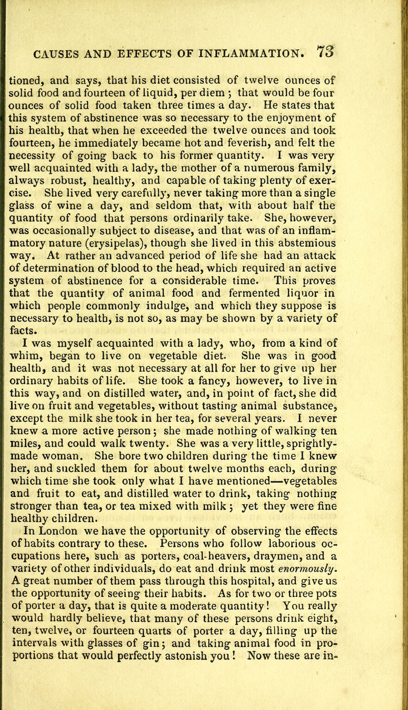 tioned, and says, that his diet consisted of twelve ounces of solid food and fourteen of liquid, per diem ; that would be four ounces of solid food taken three times a day. He states that this system of abstinence was so necessary to the enjoyment of his health, that when he exceeded the twelve ounces and took fourteen, he immediately became hot and feverish, and felt the necessity of going back to his former quantity. I was very- well acquainted with a lady, the mother of a numerous family, always robust, healthy, and capable of taking plenty of exer- cise. She lived very carefully, never taking more than a single glass of wine a day, and seldom that, with about half the quantity of food that persons ordinarily take. She, however, was occasionally subject to disease, and that was of an inflam- matory nature (erysipelas), though she lived in this abstemious way. At rather an advanced period of life she had an attack of determination of blood to the head, which required an active system of abstinence for a considerable time. This proves that the quantity of animal food and fermented liquor in which people commonly indulge, and which they suppose is necessary to health, is not so, as may be shown by a variety of facts. I was myself acquainted with a lady, who, from a kind of whim, began to live on vegetable diet. She was in good health, and it was not necessary at all for her to give up her ordinary habits of life. She took a fancy, however, to live in this way, and on distilled water, and, in point of fact, she did live on fruit and vegetables, without tasting animal substance, except the milk she took in her tea, for several years. I never knew a more active person; she made nothing of walking ten miles, and could walk twenty. She was a very little, sprightly- made woman. She bore two children during the time I knew her, and suckled them for about twelve months each, during which time she took only what I have mentioned—vegetables and fruit to eat, and distilled water to drink, taking nothing stronger than tea, or tea mixed with milk j yet they were fine healthy children. In London we have the opportunity of observing the effects of habits contrary to these. Persons who follow laborious oc- cupations here, such as porters, coahheavers, draymen, and a variety of other individuals, do eat and drink most enormously. A great number of them pass through this hospital, and give us the opportunity of seeing their habits. As for two or three pots of porter a day, that is quite a moderate quantity! You really would hardly believe, that many of these persons drink eight, ten, twelve, or fourteen quarts of porter a day, filling up the intervals with glasses of gin; and taking animal food in pro- portions that would perfectly astonish you! Now these are in-