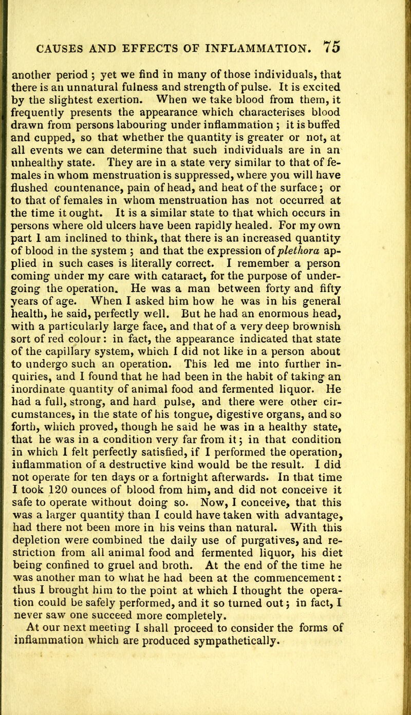 another period j yet we find in many of those individuals, that there is an unnatural fulness and strength of pulse. It is excited by the slightest exertion. When we take blood from them, it frequently presents the appearance which characterises blood drawn from persons labouring under inflammation ; it is buffed and cupped, so that whether the quantity is greater or not, at all events we can determine that such individuals are in an unhealthy state. They are in a state very similar to that of fe- males in whom menstruation is suppressed, where you will have flushed countenance, pain of head, and heat of the surface; or to that of females in whom menstruation has not occurred at the time it ought. It is a similar state to that which occurs in persons where old ulcers have been rapidly healed. For my own part 1 am inclined to think, that there is an increased quantity of blood in the system ; and that the expression of plethora ap- plied in such cases is literally correct. I remember a person coming under my care with cataract, for the purpose of under- going the operation. He was a man between forty and fifty years of age. When I asked him bow he was in his general health, he said, perfectly well. But he had an enormous head, with a particularly large face, and that of a very deep brownish sort of red colour: in fact, the appearance indicated that state of the capillary system, which I did not like in a person about to undergo such an operation. This led me into further in- quiries, and I found that he had been in the habit of taking an inordinate quantity of animal food and fermented liquor. He had a full,^ strong, and hard pulse, and there were other cir- cumstances, in the state of his tongue, digestive organs, and so forth, which proved, though he said he was in a healthy state, that he was in a condition very far from it; in that condition in which 1 felt perfectly satisfied, if I performed the operation, inflammation of a destructive kind would be the result. I did not operate for ten days or a fortnight afterwards. In that time I took 120 ounces of blood from him, and did not conceive it safe to operate without doing so. Now, I conceive, that this was a larger quantity than I could have taken with advantage, had there not been more in his veins than natural. With this depletion were combined the daily use of purgatives, and re- striction from all animal food and fermented liquor, his diet being confined to gruel and broth. At the end of the time he was another man to what he had been at the commencement: thus I brought him to the point at which 1 thought the opera- tion could be safely performed, and it so turned out; in fact, I never saw one succeed more completely. At our next meeting 1 shall proceed to consider the forms of inflammation which are produced sympathetically.