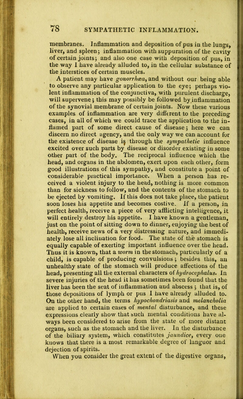 membranes. Inflammation and deposition of pus in the lungs, liver, and spleen 5 inflammation with suppuration of the cavity of certain joints3 and also one case with deposition of pus, in the way I have already alluded to, in the cellular substance of the interstices of certain muscles. A patient may have goworr/itea, and without our being able to observe any particular application to the eye; perhaps vio- lent inflammation of the conjunctiva, with purulent discharge, will supervene; this may possibly be followed by inflammation of the synovial membrane of certain joints. Now these various examples of inflammation are very different to the preceding cases, in all of which we could trace the application to the in- flamed part of some direct cause of disease; here we can discern no direct agency, and the only way we can account for the existence of disease i^ through the sympathetic influence excited over such parts by disease or disorder existing in some other part of the body. The reciprocal influence which the head, and organs in the abdomen, exert upon each other, form good illustrations of this sympathy, and constitute a point of considerable practical importance. When a person has re- ceived a violent injury to the head, nothing is more common than for sickness to follow, and the contents of the stomach to be ejected by vomiting. If this does not take place, the patient soon loses his appetite and becomes costive. If a person, in perfect health, receive a piece of very afflicting intelligence, it will entirely destroy his appetite. I have known a gentleman, just on the point of sitting down to dinner, enjoying the best of health, receive news of a very distressing nature, and immedi- ately lose all inclination for food. The state of the stomach is equally capable of exerting important influence over the head. Thus it is known, that a worm in the stomach, particularly of a child, is capable of producing convulsions; besides this, an unhealthy state of the stomach will produce aflections of the head, presenting all the external characters of hydrocephalus* In severe injuries of the head it has sometimes been found that the liver has been the scat of inflammation and abscess ; that is, of those depositions of lymph or pus I have already alluded to. On the other hand, the terms hypochondriasis and melancholia are applied to certain cases of mental disturbance, and these expressions clearly show that such mental conditions have al- ways been considered to arise from the state of more distant organs, such as the stomach and the liver. In the disturbance of the biliary system, which constitutes jaundice^ every one knows that there is a most remarkable degree of languor and dejection of spirits. When you consider the great extent of the digestive organs.