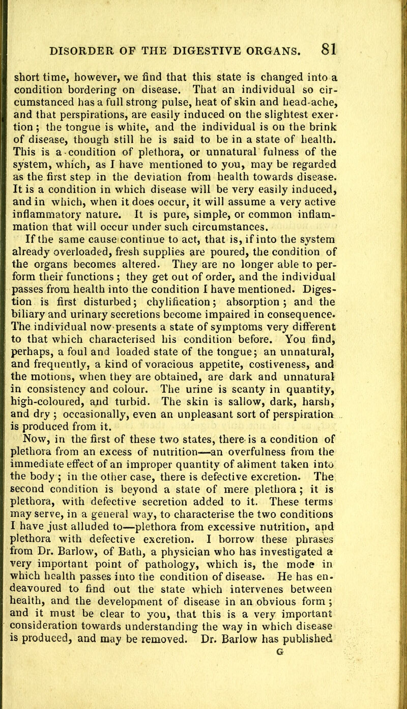short time, however, we find that this state is changed into a condition bordering on disease. That an individual so cir- cumstanced has a full strong pulse, heat of skin and head-ache, and that perspirations, are easily induced on the slightest exer- tion ; the tongue is white, and the individual is on the brink of disease, though still he is said to be in a state of health. This is a condition of plethora, or unnatural fulness of the system, which, as I have mentioned to you, may be regarded as the first step in the deviation from health towards disease. It is a condition in which disease will be very easily induced, and in which, when it does occur, it will assume a very active inflammatory nature. It is pure, simple, or common inflam- mation that will occur under such circumstances. If the same causes continue to act, that is, if into the system already overloaded, fresh supplies are poured, the condition of the organs becomes altered. They are no longer able to per- form their functions ; they get out of order, and the individual passes from health into the condition I have mentioned. Diges- tion is first disturbed; chylification; absorption; and the biliary and urinary secretions become impaired in consequence. The individual now presents a state of symptoms very ditferent to that which characterised his condition before. You find, perhaps, a foul and loaded state of the tongue; an unnatural, and frequently, a kind of voracious appetite, costiveness, and the motions, when they are obtained, are dark and unnatural in consistency and colour. The urine is scanty in quantity, high-coloured, and turbid. The skin is sallow, dark, harsh, and dry ; occasionally, even an unpleasant sort of perspiration is produced from it. Now, in the first of these two states, there-is a condition of plethora from an excess of nutrition—an overfulness from the immediate effect of an improper quantity of aliment taken into the body ; in the other case, there is defective excretion. Thu second condition is beyond a state of mere plethora; it is plethora, with defective secretion added to it. These terms may serve, in a general way, to characterise the two conditions I have just alluded to—plethora from excessive nutrition, and plethora with defective excretion. I borrow these phrases from Dr. Barlow, of Bath, a physician who has investigated a very important point of pathology, which is, the mode in which health passes into the condition of disease. He has en- deavoured to find out the state which intervenes between health, and the development of disease in an obvious form; and it must be clear to you, that this is a very important consideration towards understanding the way in which disease is produced, and may be removed. Dr. Barlow has published G