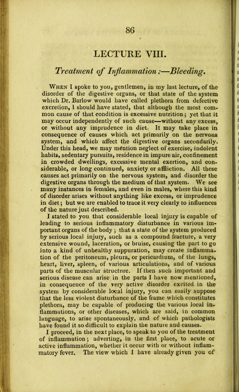 LECTURE VIII. Treatment of Inflammation :—Bleeding. When I spoke to you, gentlemen, in my last lecture, of the disorder of the digestive organs, or that state of the system which Dr. Barlow would have called plethora from defective excretion, I should have stated, that although the most com- mon cause of that condition is excessive nutrition j yet that it may occur independently of such cause—without any excess, or without any imprudence in diet. It may take place in consequence of causes which act primarily on the nervous system, and which affect the digestive organs secondarily. Under this head, we may mention neglect of exercise, indolent habits, sedentary pursuits, residence in impure air, confinement in crowded dwellings, excessive mental exertion, and con- siderable, or long continued, anxiety or affliction. All these causes act primarily on the nervous system, and disorder the digestive organs through the medium of that system. We see many instances in females, and even in males, where this kind of disorder arises without anything like excess, or imprudence in diet, but we are enabled to trace it very clearly to influences of the nature just described. I stated to you that considerable local injury is capable of leading to serious inflammatory disturbance in various im- portant organs of the body ; that a state of the system produced by serious local injury, such as a compound fracture, a very' extensive wound, laceration, or bruise, causing the part to go into a kind of unhealthy suppuration, may create inflamma- tion of the peritoneum, pleura, or pericardium, of the lungs, heart, liver, spleen, of various articulations, and of various parts of the muscular structure. If then such important and serious disease can arise in the parts I have now mentioned, in consequence of the very active disorder excited in the system by considerable local injury, you can easily suppose that the less violent disturbance of the frame which constitutes plethora, may be capable of producing the various local in- flammations, or other diseases, which are said, in common language, to arise spontaneously, and of which pathologists have found it so difficult to explain the nature and causes. I proceed, in the next place, to speak to you of the treatment of inflammation; adverting, in the first place, to acute or active inflammation, whether it occur with or without inflam- matory fever. The view which I have already given you of