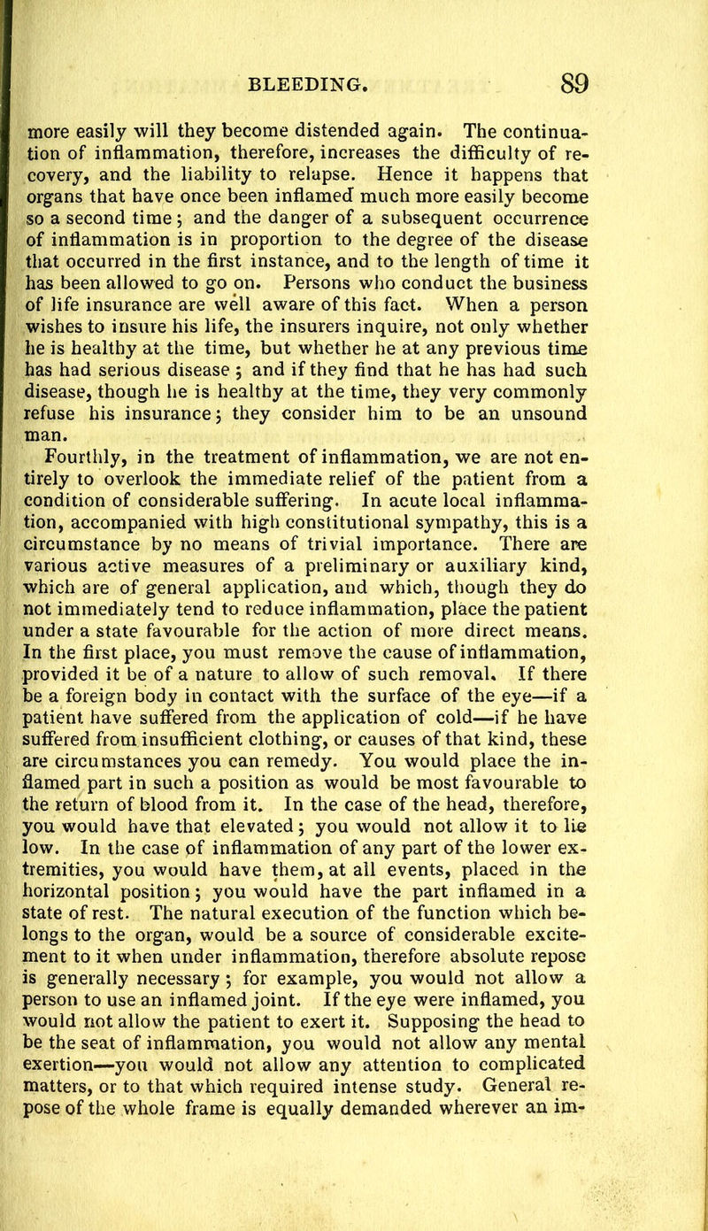 more easily will they become distended again. The continua- tion of inflammation, therefore, increases the difficulty of re- covery, and the liability to relapse. Hence it happens that organs that have once been inflamed much more easily become so a second time ; and the danger of a subsequent occurrence of inflammation is in proportion to the degree of the disease that occurred in the first instance, and to the length of time it has been allowed to go on. Persons who conduct the business of life insurance are well aware of this fact. When a person wishes to insure his life, the insurers inquire, not only whether he is healthy at the time, but whether he at any previous time has had serious disease 5 and if they find that he has had such disease, though he is healthy at the time, they very commonly refuse his insurance, they consider him to be an unsound man. Fourthly, in the treatment of inflammation, we are not en- tirely to overlook the immediate relief of the patient from a condition of considerable sutfering. In acute local inflamma- tion, accompanied with high constitutional sympathy, this is a circumstance by no means of trivial importance. There are various active measures of a preliminary or auxiliary kind, which are of general application, and which, though they do not immediately tend to reduce inflammation, place the patient under a state favourable for the action of more direct means. In the first place, you must remove the cause of inflammation, provided it be of a nature to allow of such removal. If there be a foreign body in contact with the surface of the eye—if a patient have suffered from the application of cold—if he have suffered from insufficient clothing, or causes of that kind, these are circumstances you can remedy. You would place the in- flamed part in such a position as would be most favourable to the return of blood from it. In the case of the head, therefore, you would have that elevated; you would not allow it to lie low. In the case of inflammation of any part of the lower ex- tremities, you would have them, at all events, placed in the horizontal position j you would have the part inflamed in a state of rest. The natural execution of the function which be- longs to the organ, would be a source of considerable excite- ment to it when under inflammation, therefore absolute repose is generally necessary 5 for example, you would not allow a person to use an inflamed joint. If the eye were inflamed, you would not allow the patient to exert it. Supposing the head to be the seat of inflammation, you would not allow any mental exertion—you would not allow any attention to complicated matters, or to that which required intense study. General re- pose of the whole frame is equally demanded wherever an im-