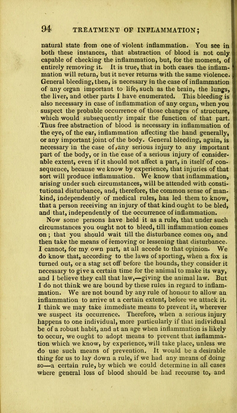 natural state from one of violent inflammation. You see in both these instances, that abstraction of blood is not only capable of checking the inflammation, but, for the moment, of entirely removing it. It is true, that in both cases the inflam- mation will return, but it never returns with the same violence. General bleeding, then, is necessary in the case of inflammation of any organ important to life, such as the brain, the lungs, the liver, and other parts I have enumerated. This bleeding is also necessary in case of inflammation of any organ, when you suspect the probable occurrence of those changes of structure, which would subsequently impair the function of that part. . Thus free abstraction of blood is necessary in inflammation of the eye, of the ear, inflammation affecting the hand generally, or any important joint of the body. General bleeding, again, is necessary in the case of ^any serious injury to any important part of the body, or in the case of a serious injury of consider- able extent, even if it should not affect a part, in itself of con- sequence, because we know by experience, that injuries of that sort will produce inflammation. We know that inflammation, arising under such circumstances, will be attended with consti- tutional disturbance, and, therefore, the common sense of man- kind, independently of medical rules, has led them to know, that a person receiving an injury of that kind ought to be bled, and that, independently of the occurrence of inflammation. Now some persons have held it as a rule, that under such circumstances you ought not to bleed, till inflammation comes on; that you should wait till the disturbance comes on, and then take the means of removing or lessening that disturbance. I cannot, for my own part, at all accede to that opinion. We do know that, according to the laws of sporting, when a fox is turned out, or a stag set off before the hounds, they consider it necessary to give a certain time for the animal to make its way, and I believe they call that law,—giving the animal law. But I do not think we are bound by these rules in regard to inflam- mation. We are not bound by any rule of honour to allow an inflammation to arrive at a certain extent, before we attack it. I think we may take immediate means to prevent it, wherever we suspect its occurrence. Therefore, when a serious injury happens to one individual, more particularly if that individual be of a robust habit, and at an age when inflammation is likely to occur, we ought to adopt means to prevent that inflamma- tion which we know, by experience, will take place, unless we do use such means of prevention. It would be a desirable thing for us to lay down a rule, if we had any means of doing so—a certain rule, by which we could determine in all cases where general loss of blood should be had recourse to, and