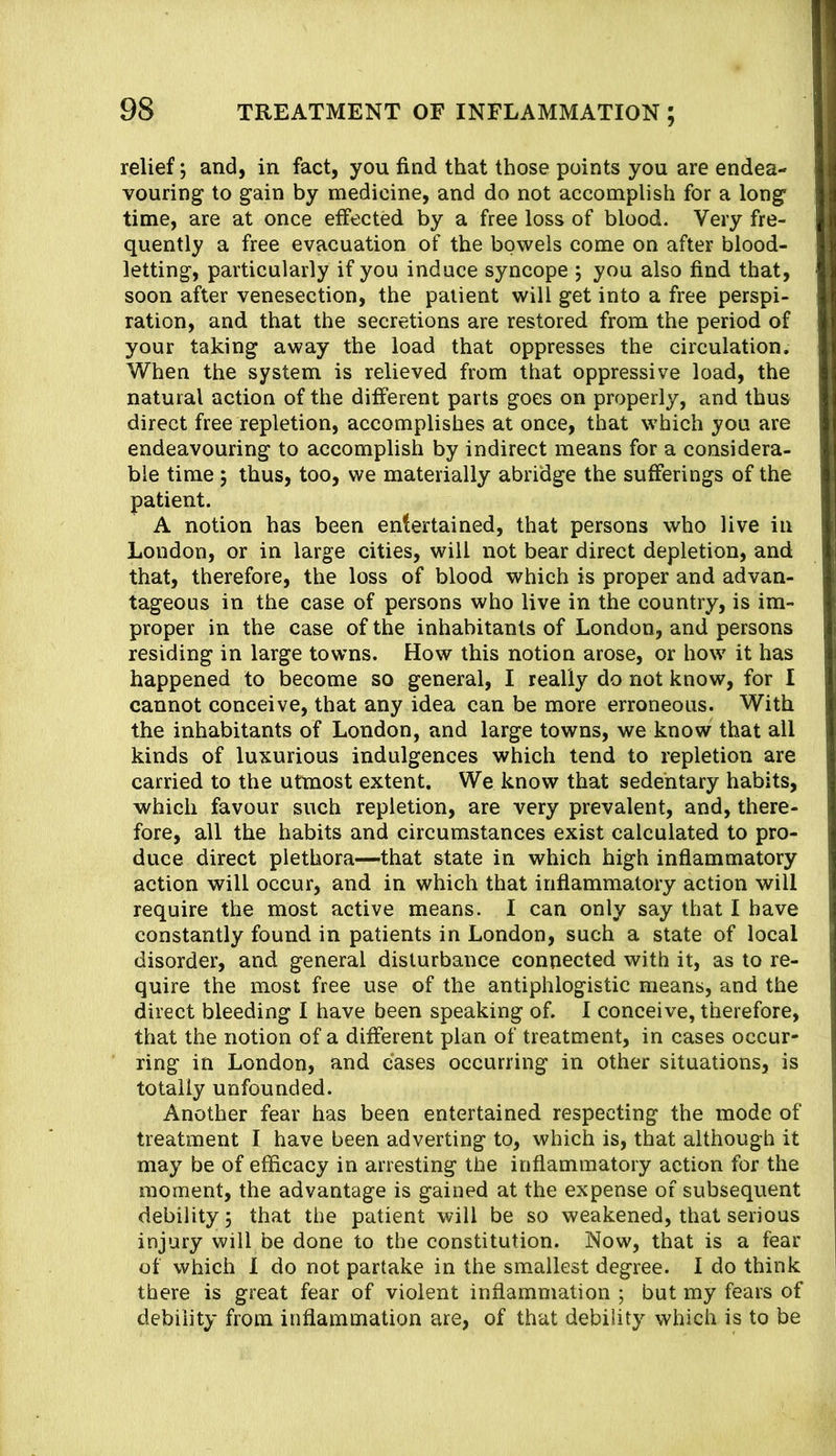 relief; and, in fact, you find that those points you are endea- vouring to gain by medicine, and do not accomplish for a long time, are at once effected by a free loss of blood. Very fre- quently a free evacuation of the bowels come on after blood- letting, particularly if you induce syncope ; you also find that, soon after venesection, the patient will get into a free perspi- ration, and that the secretions are restored from the period of your taking away the load that oppresses the circulation. When the system is relieved from that oppressive load, the natural action of the different parts goes on properly, and thus direct free repletion, accomplishes at once, that which you are endeavouring to accomplish by indirect means for a considera- ble time j thus, too, we materially abridge the sufferings of the patient. A notion has been entertained, that persons who live in London, or in large cities, will not bear direct depletion, and that, therefore, the loss of blood which is proper and advan- tageous in the case of persons who live in the country, is im- proper in the case of the inhabitants of London, and persons residing in large towns. How this notion arose, or how it has happened to become so general, I really do not know, for I cannot conceive, that any idea can be more erroneous. With the inhabitants of London, and large towns, we know that all kinds of luxurious indulgences which tend to repletion are carried to the utmost extent. We know that sedentary habits, which favour such repletion, are very prevalent, and, there- fore, all the habits and circumstances exist calculated to pro- duce direct plethora—that state in which high inflammatory action will occur, and in which that inflammatory action will require the most active means. I can only say that I have constantly found in patients in London, such a state of local disorder, and general disturbance connected with it, as to re- quire the most free use of the antiphlogistic means, and the direct bleeding I have been speaking of. I conceive, therefore, that the notion of a different plan of treatment, in cases occur- ring in London, and cases occurring in other situations, is totally unfounded. Another fear has been entertained respecting the mode of treatment I have been adverting to, which is, that although it may be of efficacy in arresting the inflammatory action for the moment, the advantage is gained at the expense of subsequent debility 5 that the patient will be so weakened, that serious injury will be done to the constitution. Now, that is a fear of which 1 do not partake in the smallest degree. I do think there is great fear of violent inflammation ; but my fears of debility from inflammation are, of that debility which is to be