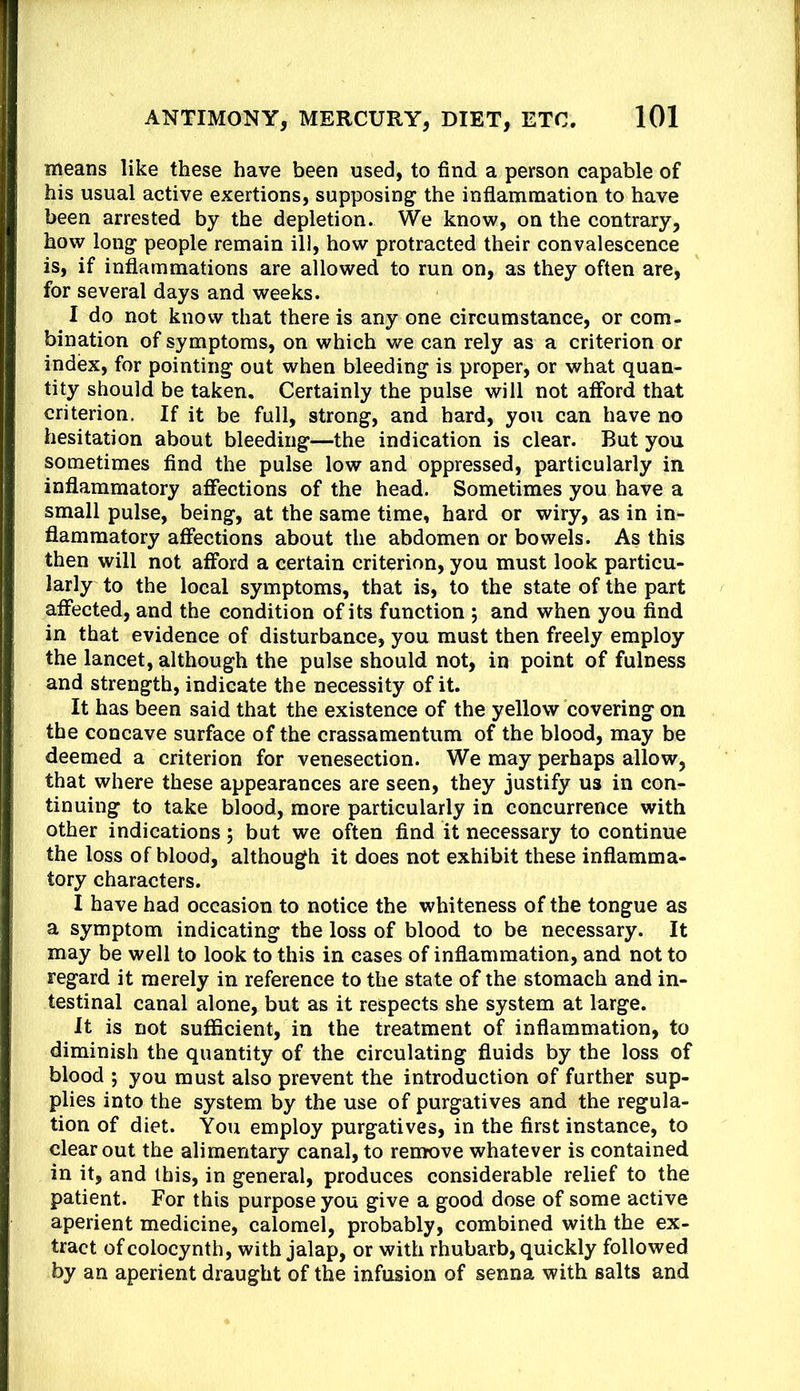 means like these have been used, to find a person capable of his usual active exertions, supposing the inflammation to have been arrested by the depletion. We know, on the contrary, how long people remain ill, how protracted their convalescence is, if inflammations are allowed to run on, as they often are, for several days and weeks. I do not know that there is any one circumstance, or com- bination of symptoms, on which we can rely as a criterion or index, for pointing out when bleeding is proper, or what quan- tity should be taken. Certainly the pulse will not afford that criterion. If it be full, strong, and hard, you can have no hesitation about bleeding—the indication is clear. But you sometimes find the pulse low and oppressed, particularly in inflammatory affections of the head. Sometimes you have a small pulse, being, at the same time, hard or wiry, as in in- flammatory affections about the abdomen or bowels. As this then will not afford a certain criterion, you must look particu- larly to the local symptoms, that is, to the state of the part affected, and the condition of its function 5 and when you find in that evidence of disturbance, you must then freely employ the lancet, although the pulse should not, in point of fulness and strength, indicate the necessity of it. It has been said that the existence of the yellow covering on the concave surface of the crassamentum of the blood, may be deemed a criterion for venesection. We may perhaps allow, that where these appearances are seen, they justify us in con- tinuing to take blood, more particularly in concurrence with other indications; but we often find it necessary to continue the loss of blood, although it does not exhibit these inflamma- tory characters. I have had occasion to notice the whiteness of the tongue as a symptom indicating the loss of blood to be necessary. It may be well to look to this in cases of inflammation, and not to regard it merely in reference to the state of the stomach and in- testinal canal alone, but as it respects she system at large. It is not sufficient, in the treatment of inflammation, to diminish the quantity of the circulating fluids by the loss of blood ; you must also prevent the introduction of further sup- plies into the system by the use of purgatives and the regula- tion of diet. You employ purgatives, in the first instance, to clear out the alimentary canal, to renrove whatever is contained in it, and this, in general, produces considerable relief to the patient. For this purpose you give a good dose of some active aperient medicine, calomel, probably, combined with the ex- tract of colocynth, with jalap, or with rhubarb, quickly followed by an aperient draught of the infusion of senna with salts and