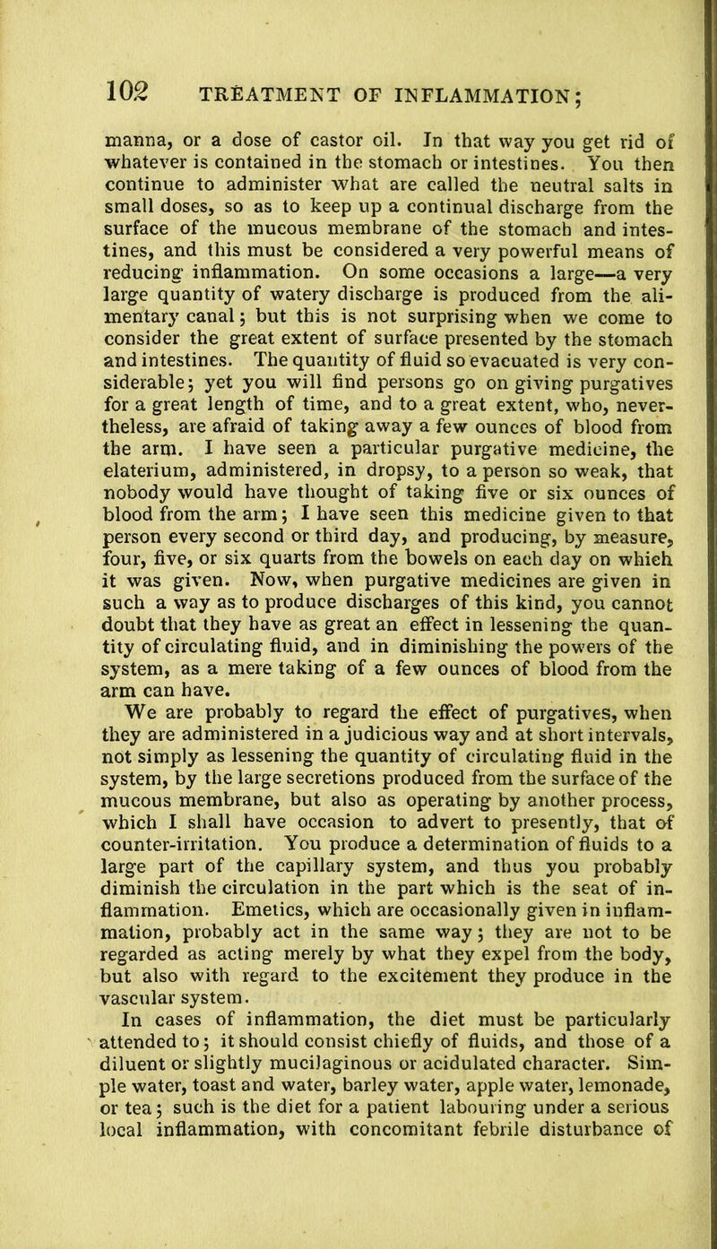 manna, or a dose of castor oil. In that way you get rid of whatever is contained in the stomach or intestines. You then continue to administer what are called the neutral salts in small doses, so as to keep up a continual discharge from the surface of the mucous membrane of the stomach and intes- tines, and this must be considered a very powerful means of reducing inflammation. On some occasions a large—a very large quantity of watery discharge is produced from the ali- mentary canal; but this is not surprising when we come to consider the great extent of surface presented by the stomach and intestines. The quantity of fluid so evacuated is very con- siderable; yet you will find persons go on giving purgatives for a great length of time, and to a great extent, w'ho, never- theless, are afraid of taking away a few ounces of blood from the arm. I have seen a particular purgative medicine, the elaterium, administered, in dropsy, to a person so weak, that nobody would have thought of taking five or six ounces of blood from the arm; I have seen this medicine given to that person every second or third day, and producing, by measure, four, five, or six quarts from the bowels on each day on which it was given. Now, when purgative medicines are given in such a way as to produce discharges of this kind, you cannot doubt that they have as great an eifect in lessening the quan- tity of circulating fluid, and in diminishing the powers of the system, as a mere taking of a few ounces of blood from the arm can have. We are probably to regard the eifect of purgatives, when they are administered in a judicious way and at short intervals, not simply as lessening the quantity of circulating fluid in the system, by the large secretions produced from the surface of the mucous membrane, but also as operating by another process, which I shall have occasion to advert to presently, that of counter-irritation. You produce a determination of fluids to a large part of the capillary system, and thus you probably diminish the circulation in the part which is the seat of in- flammation. Emetics, which are occasionally given in inflam- mation, probably act in the same way; they are not to be regarded as acting merely by what they expel from the body, but also with regard to the excitement they produce in the vascular system. In cases of inflammation, the diet must be particularly attended to; it should consist chiefly of fluids, and those of a diluent or slightly mucilaginous or acidulated character. Sim- ple water, toast and water, barley water, apple water, lemonade, or tea; such is the diet for a patient labouring under a serious local inflammation, with concomitant febrile disturbance of