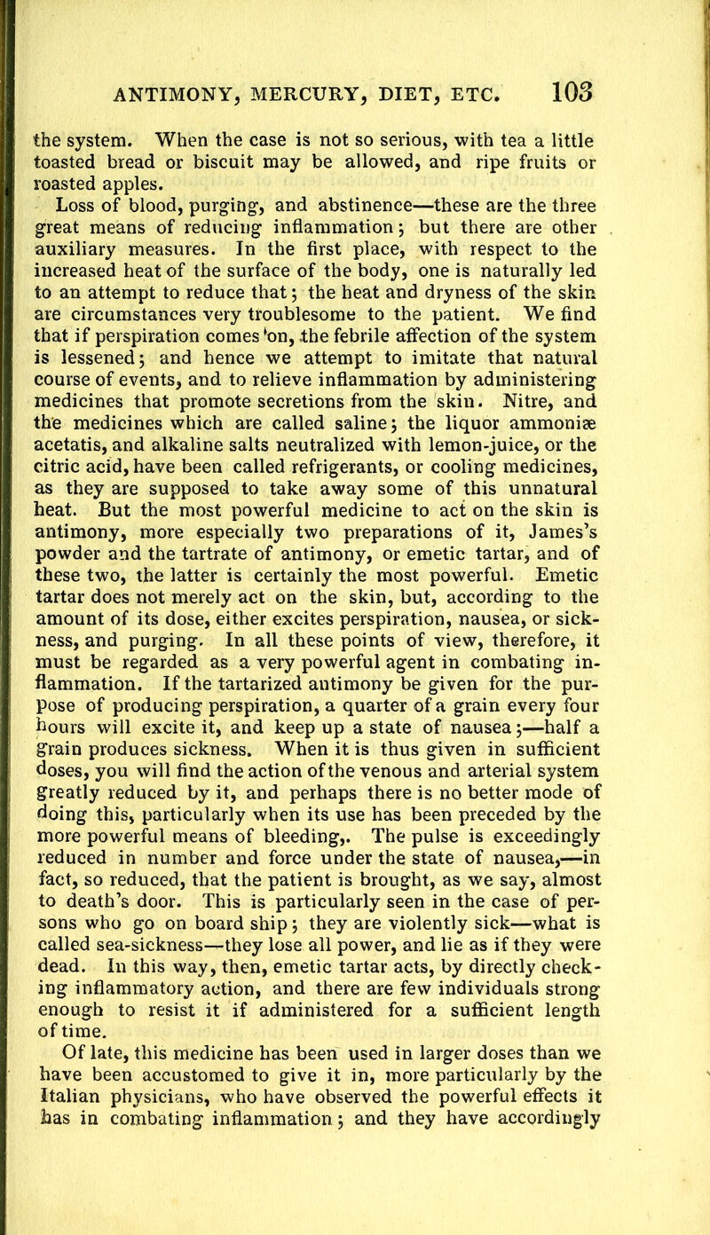 the system. When the case is not so serious, with tea a little toasted bread or biscuit may be allowed, and ripe fruits or roasted apples. Loss of blood, purging, and abstinence—these are the three great means of reducing inflammation; but there are other auxiliary measures. In the first place, with respect to the increased heat of the surface of the body, one is naturally led to an attempt to reduce that; the heat and dryness of the skin are circumstances very troublesome to the patient. We find that if perspiration comes ^on, the febrile affection of the system is lessened; and hence we attempt to imitate that natural course of events, and to relieve inflammation by administering medicines that promote secretions from the skin. Nitre, and the medicines which are called saline; the liquor ammoniae acetatis, and alkaline salts neutralized with lemon-juice, or the citric acid, have been called refrigerants, or cooling medicines, as they are supposed to take away some of this unnatural heat. But the most powerful medicine to act on the skin is antimony, more especially two preparations of it, James’s powder and the tartrate of antimony, or emetic tartar, and of these two, the latter is certainly the most powerful. Emetic tartar does not merely act on the skin, but, according to the amount of its dose, either excites perspiration, nausea, or sick- ness, and purging. In all these points of view, therefore, it must be regarded as a very powerful agent in combating in- flammation. If the tartarized antimony be given for the pur- pose of producing perspiration, a quarter of a grain every four hours will excite it, and keep up a state of nausea;—half a grain produces sickness. When it is thus given in sufficient doses, you will find the action of the venous and arterial system greatly reduced by it, and perhaps there is no better mode of doing this, particularly when its use has been preceded by the more powerfol means of bleeding,. The pulse is exceedingly reduced in number and force under the state of nausea,—in fact, so reduced, that the patient is brought, as we say, almost to death’s door. This is particularly seen in the case of per- sons who go on board ship; they are violently sick—what is called sea-sickness—they lose all power, and lie as if they were dead. In this way, then, emetic tartar acts, by directly check- ing inflammatory action, and there are few individuals strong enough to resist it if administered for a sufficient length of time. Of late, this medicine has been used in larger doses than we have been accustomed to give it in, more particularly by the Italian physicians, who have observed the powerful effects it has in combating inflammation; and they have accordingly